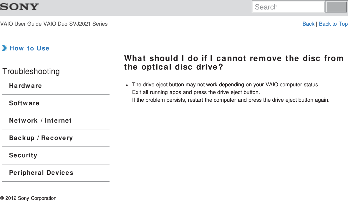 VAIO User Guide VAIO Duo SVJ2021 Series Back | Back to Top How to UseTroubleshootingHardwareSoftwareNetwork / InternetBackup / RecoverySecurityPeripheral DevicesWhat should I do if I cannot remove the disc fromthe optical disc drive?The drive eject button may not work depending on your VAIO computer status.Exit all running apps and press the drive eject button.If the problem persists, restart the computer and press the drive eject button again.© 2012 Sony CorporationSearch