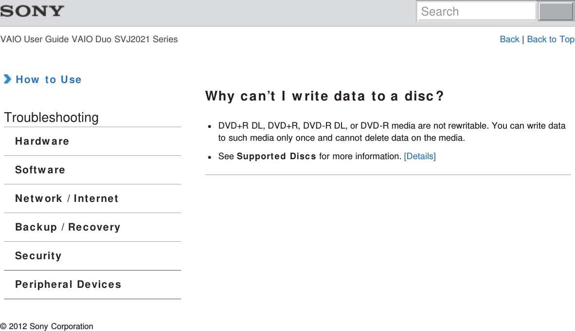 VAIO User Guide VAIO Duo SVJ2021 Series Back | Back to Top How to UseTroubleshootingHardwareSoftwareNetwork / InternetBackup / RecoverySecurityPeripheral DevicesWhy can’t I write data to a disc?DVD+R DL, DVD+R, DVD-R DL, or DVD-R media are not rewritable. You can write datato such media only once and cannot delete data on the media.See Supported Discs for more information. [Details]© 2012 Sony CorporationSearch