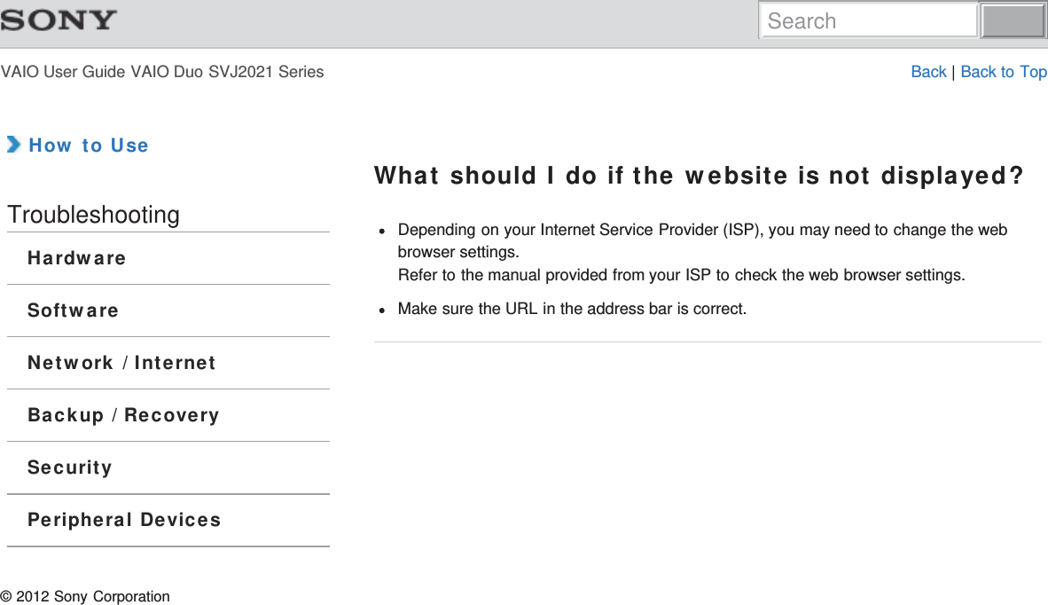 VAIO User Guide VAIO Duo SVJ2021 Series Back | Back to Top How to UseTroubleshootingHardwareSoftwareNetwork / InternetBackup / RecoverySecurityPeripheral DevicesWhat should I do if the website is not displayed?Depending on your Internet Service Provider (ISP), you may need to change the webbrowser settings.Refer to the manual provided from your ISP to check the web browser settings.Make sure the URL in the address bar is correct.© 2012 Sony CorporationSearch