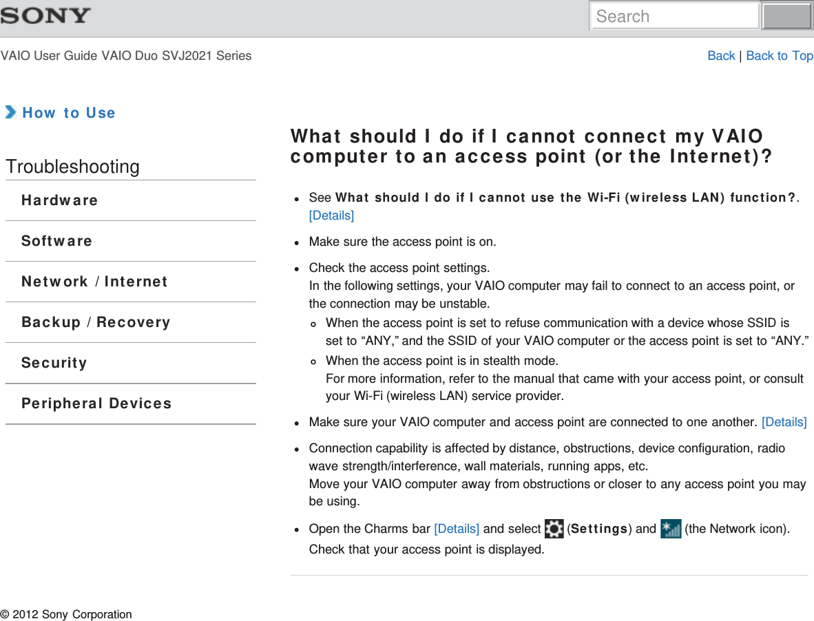 VAIO User Guide VAIO Duo SVJ2021 Series Back | Back to Top How to UseTroubleshootingHardwareSoftwareNetwork / InternetBackup / RecoverySecurityPeripheral DevicesWhat should I do if I cannot connect my VAIOcomputer to an access point (or the Internet)?See What should I do if I cannot use the Wi-Fi (wireless LAN) function?.[Details]Make sure the access point is on.Check the access point settings.In the following settings, your VAIO computer may fail to connect to an access point, orthe connection may be unstable.When the access point is set to refuse communication with a device whose SSID isset to “ANY,” and the SSID of your VAIO computer or the access point is set to “ANY.”When the access point is in stealth mode.For more information, refer to the manual that came with your access point, or consultyour Wi-Fi (wireless LAN) service provider.Make sure your VAIO computer and access point are connected to one another. [Details]Connection capability is affected by distance, obstructions, device configuration, radiowave strength/interference, wall materials, running apps, etc.Move your VAIO computer away from obstructions or closer to any access point you maybe using.Open the Charms bar [Details] and select   (Settings) and   (the Network icon).Check that your access point is displayed.© 2012 Sony CorporationSearch