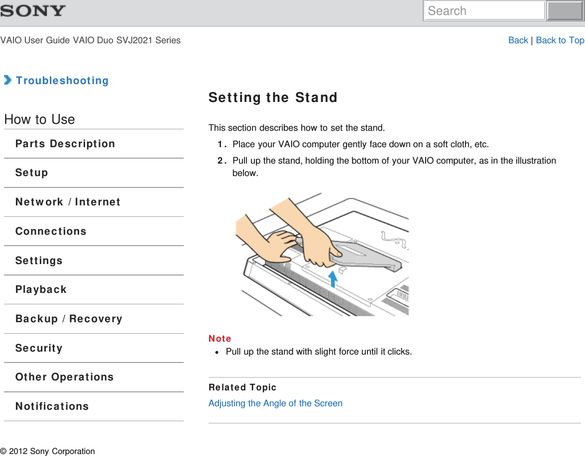 VAIO User Guide VAIO Duo SVJ2021 Series Back | Back to Top TroubleshootingHow to UseParts DescriptionSetupNetwork / InternetConnectionsSettingsPlaybackBackup / RecoverySecurityOther OperationsNotificationsSetting the StandThis section describes how to set the stand.1. Place your VAIO computer gently face down on a soft cloth, etc.2. Pull up the stand, holding the bottom of your VAIO computer, as in the illustrationbelow.NotePull up the stand with slight force until it clicks.Related TopicAdjusting the Angle of the Screen© 2012 Sony CorporationSearch