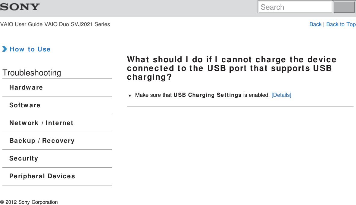 VAIO User Guide VAIO Duo SVJ2021 Series Back | Back to Top How to UseTroubleshootingHardwareSoftwareNetwork / InternetBackup / RecoverySecurityPeripheral DevicesWhat should I do if I cannot charge the deviceconnected to the USB port that supports USBcharging?Make sure that USB Charging Settings is enabled. [Details]© 2012 Sony CorporationSearch