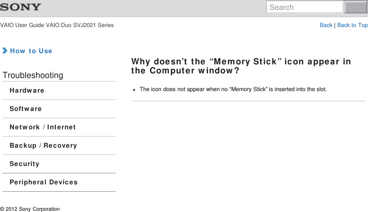 VAIO User Guide VAIO Duo SVJ2021 Series Back | Back to Top How to UseTroubleshootingHardwareSoftwareNetwork / InternetBackup / RecoverySecurityPeripheral DevicesWhy doesn’t the “Memory Stick” icon appear inthe Computer window?The icon does not appear when no “Memory Stick” is inserted into the slot.© 2012 Sony CorporationSearch