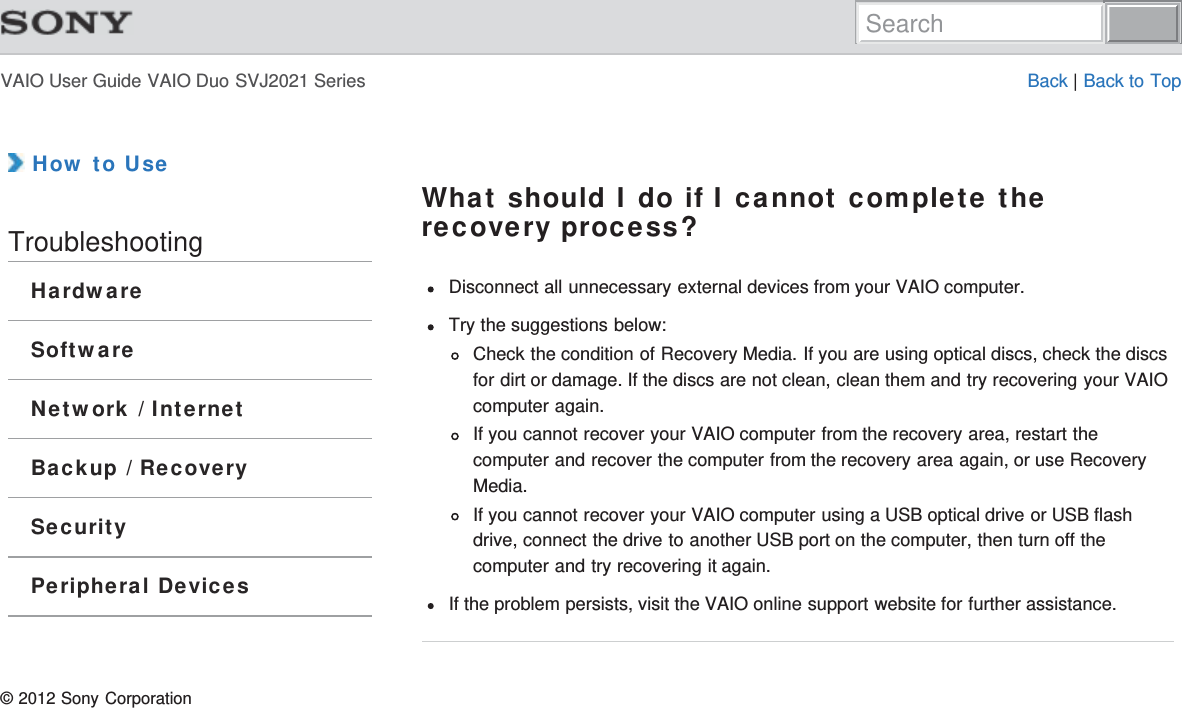 VAIO User Guide VAIO Duo SVJ2021 Series Back | Back to Top How to UseTroubleshootingHardwareSoftwareNetwork / InternetBackup / RecoverySecurityPeripheral DevicesWhat should I do if I cannot complete therecovery process?Disconnect all unnecessary external devices from your VAIO computer.Try the suggestions below:Check the condition of Recovery Media. If you are using optical discs, check the discsfor dirt or damage. If the discs are not clean, clean them and try recovering your VAIOcomputer again.If you cannot recover your VAIO computer from the recovery area, restart thecomputer and recover the computer from the recovery area again, or use RecoveryMedia.If you cannot recover your VAIO computer using a USB optical drive or USB flashdrive, connect the drive to another USB port on the computer, then turn off thecomputer and try recovering it again.If the problem persists, visit the VAIO online support website for further assistance.© 2012 Sony CorporationSearch