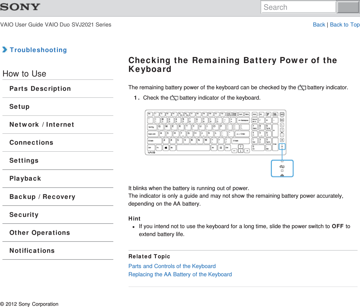 VAIO User Guide VAIO Duo SVJ2021 Series Back | Back to Top TroubleshootingHow to UseParts DescriptionSetupNetwork / InternetConnectionsSettingsPlaybackBackup / RecoverySecurityOther OperationsNotificationsChecking the Remaining Battery Power of theKeyboardThe remaining battery power of the keyboard can be checked by the   battery indicator.1. Check the   battery indicator of the keyboard.It blinks when the battery is running out of power.The indicator is only a guide and may not show the remaining battery power accurately,depending on the AA battery.HintIf you intend not to use the keyboard for a long time, slide the power switch to OFF toextend battery life.Related TopicParts and Controls of the KeyboardReplacing the AA Battery of the Keyboard© 2012 Sony CorporationSearch