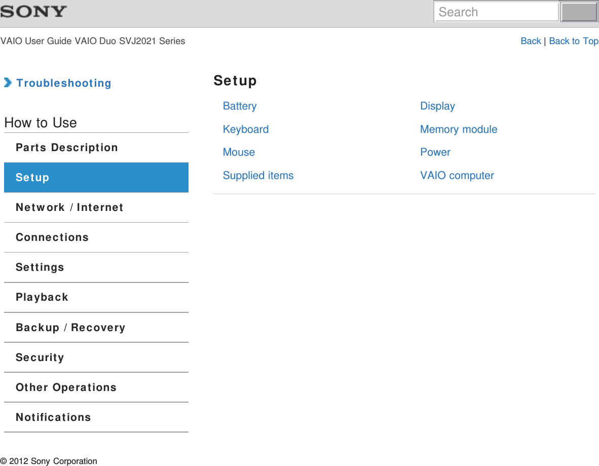 VAIO User Guide VAIO Duo SVJ2021 Series Back | Back to TopBatteryKeyboardMouseSupplied itemsDisplayMemory modulePowerVAIO computer TroubleshootingHow to UseParts DescriptionSetupNetwork / InternetConnectionsSettingsPlaybackBackup / RecoverySecurityOther OperationsNotificationsSetup© 2012 Sony CorporationSearch