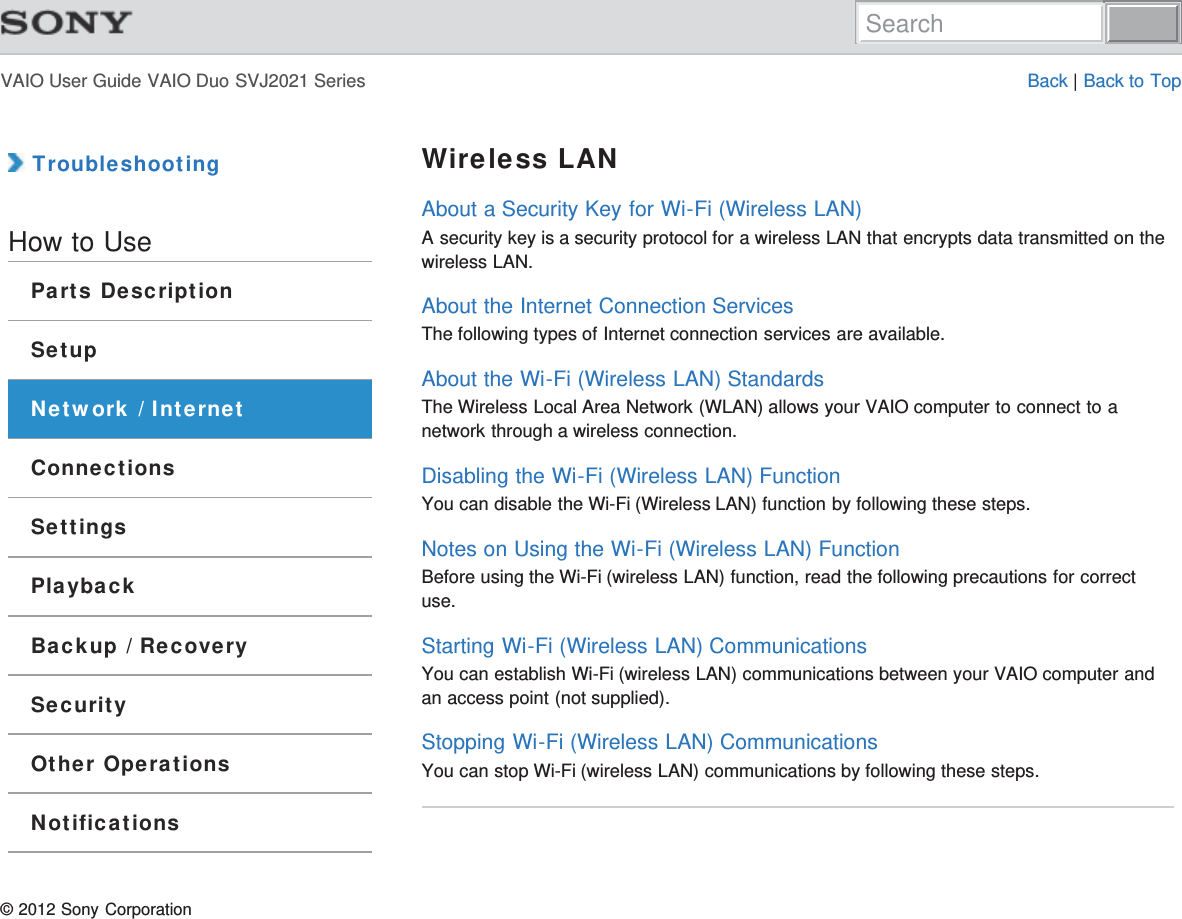 VAIO User Guide VAIO Duo SVJ2021 Series Back | Back to Top TroubleshootingHow to UseParts DescriptionSetupNetwork / InternetConnectionsSettingsPlaybackBackup / RecoverySecurityOther OperationsNotificationsWireless LANAbout a Security Key for Wi-Fi (Wireless LAN)A security key is a security protocol for a wireless LAN that encrypts data transmitted on thewireless LAN.About the Internet Connection ServicesThe following types of Internet connection services are available.About the Wi-Fi (Wireless LAN) StandardsThe Wireless Local Area Network (WLAN) allows your VAIO computer to connect to anetwork through a wireless connection.Disabling the Wi-Fi (Wireless LAN) FunctionYou can disable the Wi-Fi (Wireless LAN) function by following these steps.Notes on Using the Wi-Fi (Wireless LAN) FunctionBefore using the Wi-Fi (wireless LAN) function, read the following precautions for correctuse.Starting Wi-Fi (Wireless LAN) CommunicationsYou can establish Wi-Fi (wireless LAN) communications between your VAIO computer andan access point (not supplied).Stopping Wi-Fi (Wireless LAN) CommunicationsYou can stop Wi-Fi (wireless LAN) communications by following these steps.© 2012 Sony CorporationSearch