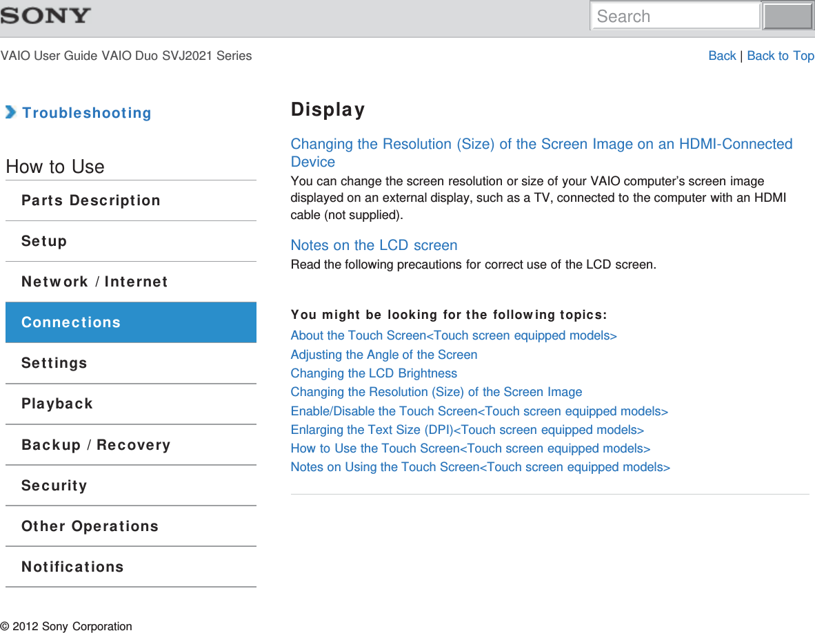 VAIO User Guide VAIO Duo SVJ2021 Series Back | Back to Top TroubleshootingHow to UseParts DescriptionSetupNetwork / InternetConnectionsSettingsPlaybackBackup / RecoverySecurityOther OperationsNotificationsDisplayChanging the Resolution (Size) of the Screen Image on an HDMI-ConnectedDeviceYou can change the screen resolution or size of your VAIO computer’s screen imagedisplayed on an external display, such as a TV, connected to the computer with an HDMIcable (not supplied).Notes on the LCD screenRead the following precautions for correct use of the LCD screen.You might be looking for the following topics:About the Touch Screen&lt;Touch screen equipped models&gt;Adjusting the Angle of the ScreenChanging the LCD BrightnessChanging the Resolution (Size) of the Screen ImageEnable/Disable the Touch Screen&lt;Touch screen equipped models&gt;Enlarging the Text Size (DPI)&lt;Touch screen equipped models&gt;How to Use the Touch Screen&lt;Touch screen equipped models&gt;Notes on Using the Touch Screen&lt;Touch screen equipped models&gt;© 2012 Sony CorporationSearch
