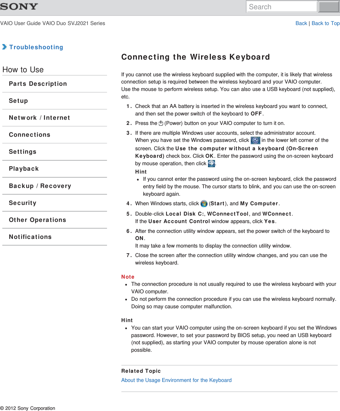 VAIO User Guide VAIO Duo SVJ2021 Series Back | Back to Top TroubleshootingHow to UseParts DescriptionSetupNetwork / InternetConnectionsSettingsPlaybackBackup / RecoverySecurityOther OperationsNotificationsConnecting the Wireless KeyboardIf you cannot use the wireless keyboard supplied with the computer, it is likely that wirelessconnection setup is required between the wireless keyboard and your VAIO computer.Use the mouse to perform wireless setup. You can also use a USB keyboard (not supplied),etc.1. Check that an AA battery is inserted in the wireless keyboard you want to connect,and then set the power switch of the keyboard to OFF.2. Press the   (Power) button on your VAIO computer to turn it on.3. If there are multiple Windows user accounts, select the administrator account.When you have set the Windows password, click   in the lower left corner of thescreen. Click the Use the computer without a keyboard (On-ScreenKeyboard) check box. Click OK. Enter the password using the on-screen keyboardby mouse operation, then click  .HintIf you cannot enter the password using the on-screen keyboard, click the passwordentry field by the mouse. The cursor starts to blink, and you can use the on-screenkeyboard again.4. When Windows starts, click   (Start), and My Computer.5. Double-click Local Disk C:, WConnectTool, and WConnect.If the User Account Control window appears, click Yes.6. After the connection utility window appears, set the power switch of the keyboard toON.It may take a few moments to display the connection utility window.7. Close the screen after the connection utility window changes, and you can use thewireless keyboard.NoteThe connection procedure is not usually required to use the wireless keyboard with yourVAIO computer.Do not perform the connection procedure if you can use the wireless keyboard normally.Doing so may cause computer malfunction.HintYou can start your VAIO computer using the on-screen keyboard if you set the Windowspassword. However, to set your password by BIOS setup, you need an USB keyboard(not supplied), as starting your VAIO computer by mouse operation alone is notpossible.Related TopicAbout the Usage Environment for the Keyboard© 2012 Sony CorporationSearch