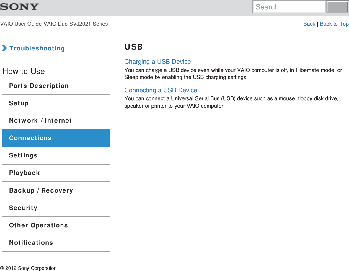 VAIO User Guide VAIO Duo SVJ2021 Series Back | Back to Top TroubleshootingHow to UseParts DescriptionSetupNetwork / InternetConnectionsSettingsPlaybackBackup / RecoverySecurityOther OperationsNotificationsUSBCharging a USB DeviceYou can charge a USB device even while your VAIO computer is off, in Hibernate mode, orSleep mode by enabling the USB charging settings.Connecting a USB DeviceYou can connect a Universal Serial Bus (USB) device such as a mouse, floppy disk drive,speaker or printer to your VAIO computer.© 2012 Sony CorporationSearch
