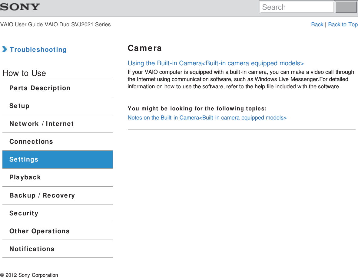 VAIO User Guide VAIO Duo SVJ2021 Series Back | Back to Top TroubleshootingHow to UseParts DescriptionSetupNetwork / InternetConnectionsSettingsPlaybackBackup / RecoverySecurityOther OperationsNotificationsCameraUsing the Built-in Camera&lt;Built-in camera equipped models&gt;If your VAIO computer is equipped with a built-in camera, you can make a video call throughthe Internet using communication software, such as Windows Live Messenger.For detailedinformation on how to use the software, refer to the help file included with the software.You might be looking for the following topics:Notes on the Built-in Camera&lt;Built-in camera equipped models&gt;© 2012 Sony CorporationSearch