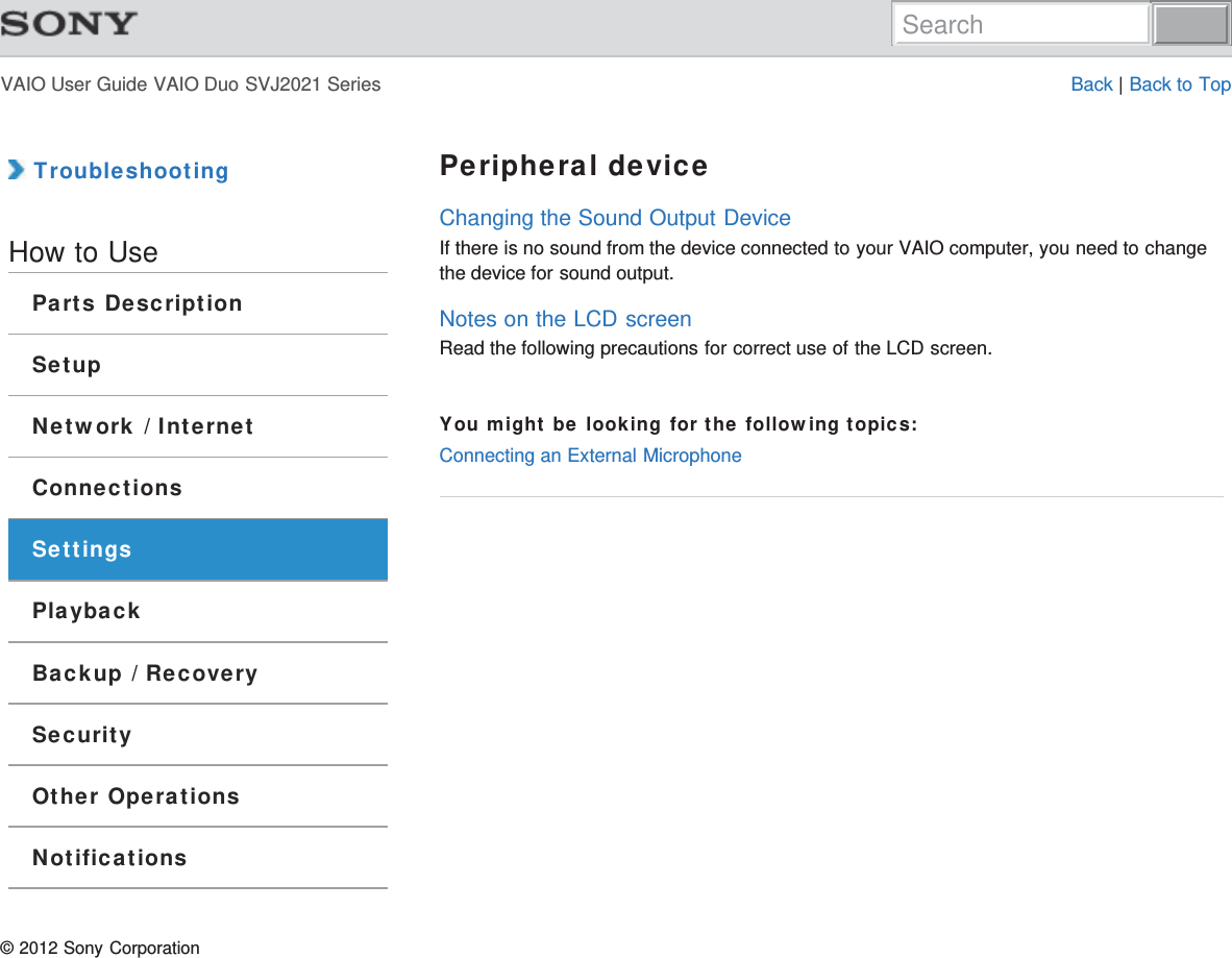 VAIO User Guide VAIO Duo SVJ2021 Series Back | Back to Top TroubleshootingHow to UseParts DescriptionSetupNetwork / InternetConnectionsSettingsPlaybackBackup / RecoverySecurityOther OperationsNotificationsPeripheral deviceChanging the Sound Output DeviceIf there is no sound from the device connected to your VAIO computer, you need to changethe device for sound output.Notes on the LCD screenRead the following precautions for correct use of the LCD screen.You might be looking for the following topics:Connecting an External Microphone© 2012 Sony CorporationSearch