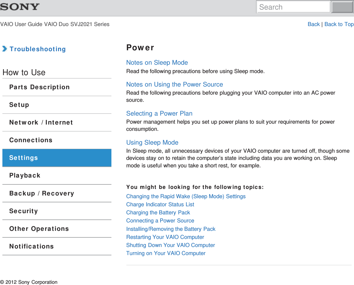 VAIO User Guide VAIO Duo SVJ2021 Series Back | Back to Top TroubleshootingHow to UseParts DescriptionSetupNetwork / InternetConnectionsSettingsPlaybackBackup / RecoverySecurityOther OperationsNotificationsPowerNotes on Sleep ModeRead the following precautions before using Sleep mode.Notes on Using the Power SourceRead the following precautions before plugging your VAIO computer into an AC powersource.Selecting a Power PlanPower management helps you set up power plans to suit your requirements for powerconsumption.Using Sleep ModeIn Sleep mode, all unnecessary devices of your VAIO computer are turned off, though somedevices stay on to retain the computer’s state including data you are working on. Sleepmode is useful when you take a short rest, for example.You might be looking for the following topics:Changing the Rapid Wake (Sleep Mode) SettingsCharge Indicator Status ListCharging the Battery PackConnecting a Power SourceInstalling/Removing the Battery PackRestarting Your VAIO ComputerShutting Down Your VAIO ComputerTurning on Your VAIO Computer© 2012 Sony CorporationSearch