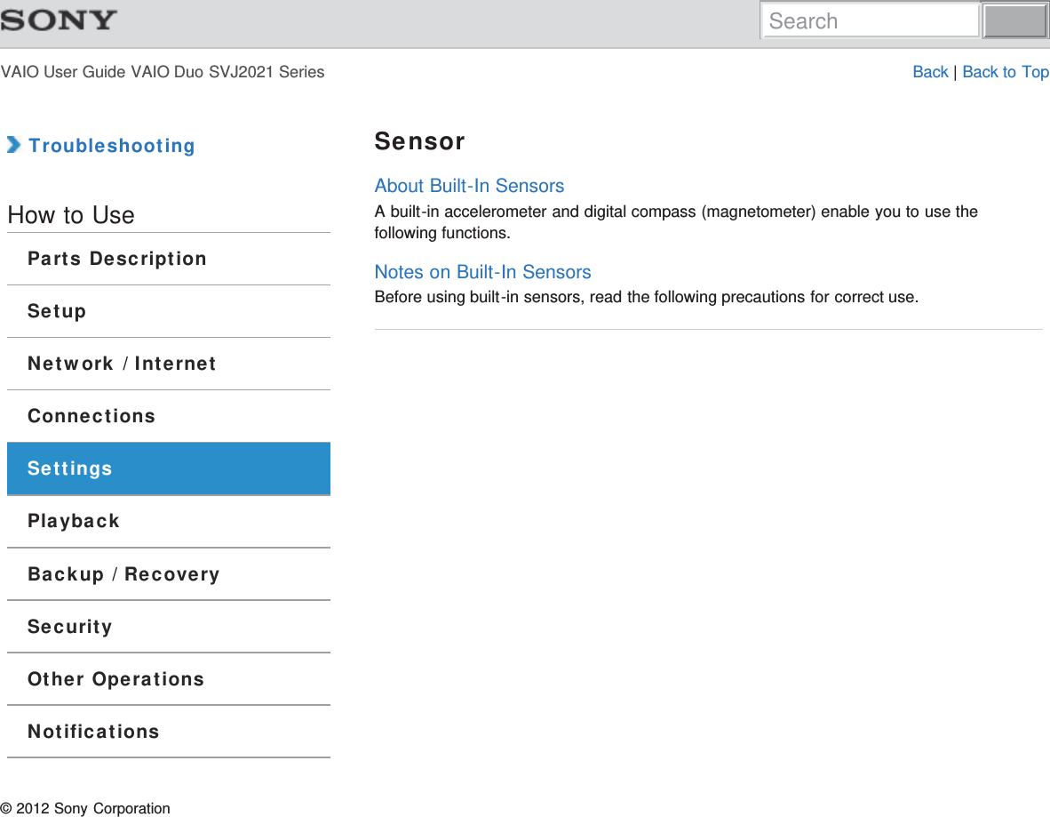 VAIO User Guide VAIO Duo SVJ2021 Series Back | Back to Top TroubleshootingHow to UseParts DescriptionSetupNetwork / InternetConnectionsSettingsPlaybackBackup / RecoverySecurityOther OperationsNotificationsSensorAbout Built-In SensorsA built-in accelerometer and digital compass (magnetometer) enable you to use thefollowing functions.Notes on Built-In SensorsBefore using built-in sensors, read the following precautions for correct use.© 2012 Sony CorporationSearch