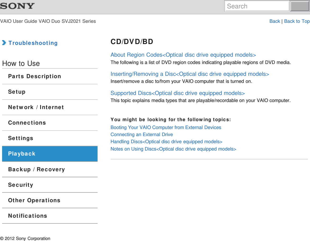 VAIO User Guide VAIO Duo SVJ2021 Series Back | Back to Top TroubleshootingHow to UseParts DescriptionSetupNetwork / InternetConnectionsSettingsPlaybackBackup / RecoverySecurityOther OperationsNotificationsCD/DVD/BDAbout Region Codes&lt;Optical disc drive equipped models&gt;The following is a list of DVD region codes indicating playable regions of DVD media.Inserting/Removing a Disc&lt;Optical disc drive equipped models&gt;Insert/remove a disc to/from your VAIO computer that is turned on.Supported Discs&lt;Optical disc drive equipped models&gt;This topic explains media types that are playable/recordable on your VAIO computer.You might be looking for the following topics:Booting Your VAIO Computer from External DevicesConnecting an External DriveHandling Discs&lt;Optical disc drive equipped models&gt;Notes on Using Discs&lt;Optical disc drive equipped models&gt;© 2012 Sony CorporationSearch