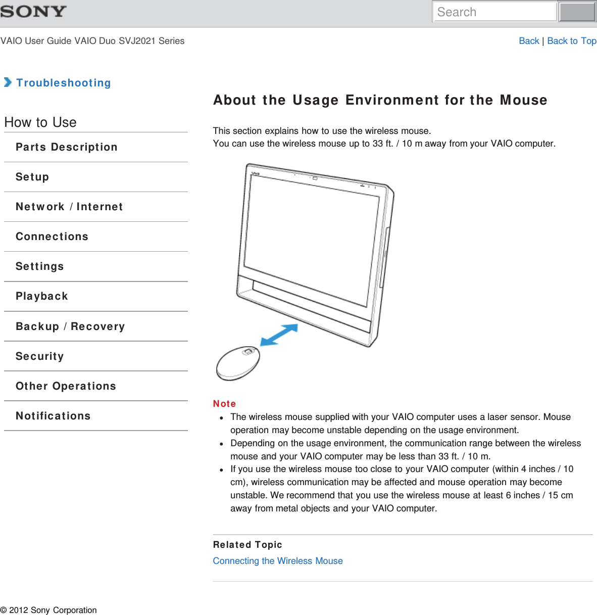 VAIO User Guide VAIO Duo SVJ2021 Series Back | Back to Top TroubleshootingHow to UseParts DescriptionSetupNetwork / InternetConnectionsSettingsPlaybackBackup / RecoverySecurityOther OperationsNotificationsAbout the Usage Environment for the MouseThis section explains how to use the wireless mouse.You can use the wireless mouse up to 33 ft. / 10 m away from your VAIO computer.NoteThe wireless mouse supplied with your VAIO computer uses a laser sensor. Mouseoperation may become unstable depending on the usage environment.Depending on the usage environment, the communication range between the wirelessmouse and your VAIO computer may be less than 33 ft. / 10 m.If you use the wireless mouse too close to your VAIO computer (within 4 inches / 10cm), wireless communication may be affected and mouse operation may becomeunstable. We recommend that you use the wireless mouse at least 6 inches / 15 cmaway from metal objects and your VAIO computer.Related TopicConnecting the Wireless Mouse© 2012 Sony CorporationSearch