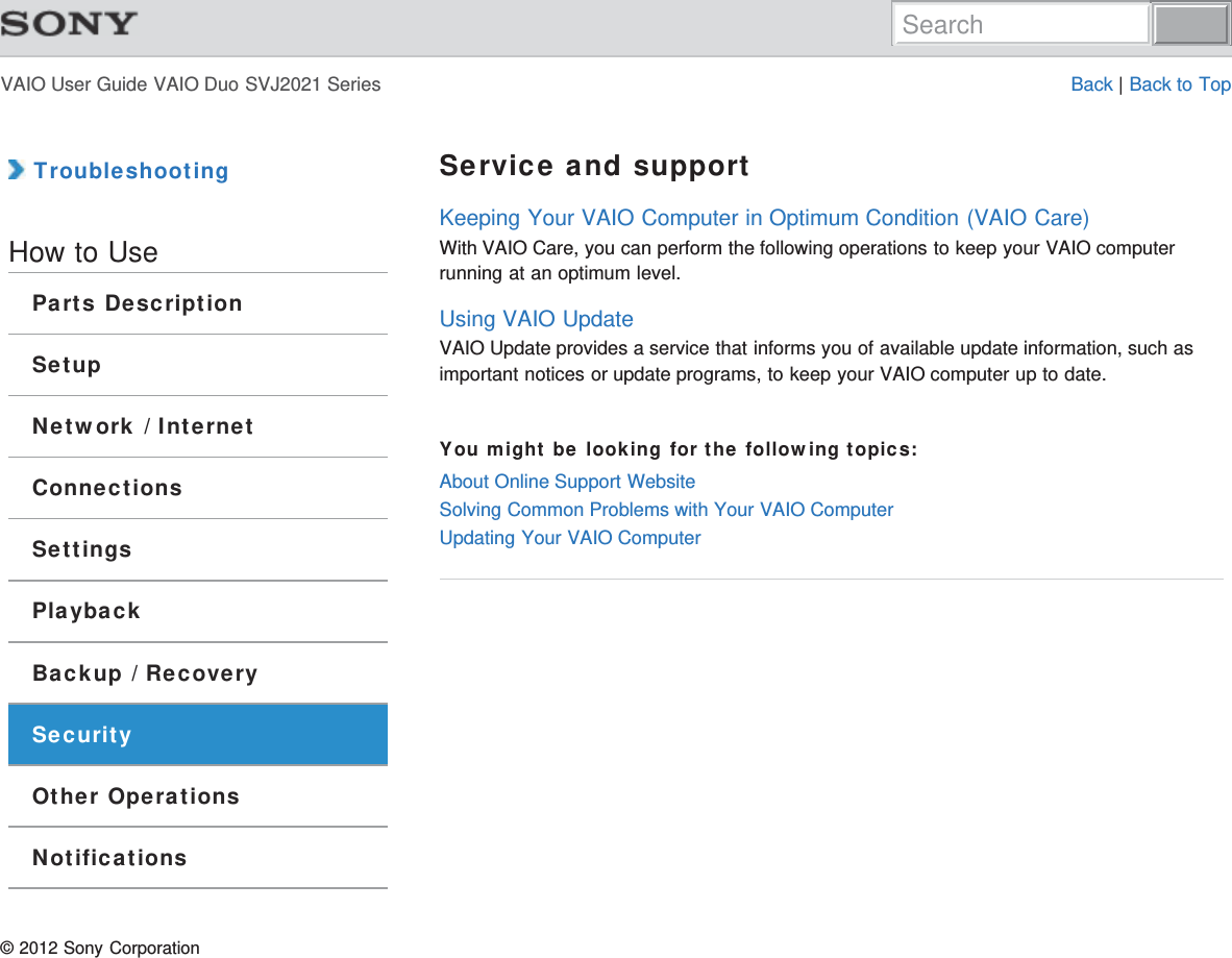 VAIO User Guide VAIO Duo SVJ2021 Series Back | Back to Top TroubleshootingHow to UseParts DescriptionSetupNetwork / InternetConnectionsSettingsPlaybackBackup / RecoverySecurityOther OperationsNotificationsService and supportKeeping Your VAIO Computer in Optimum Condition (VAIO Care)With VAIO Care, you can perform the following operations to keep your VAIO computerrunning at an optimum level.Using VAIO UpdateVAIO Update provides a service that informs you of available update information, such asimportant notices or update programs, to keep your VAIO computer up to date.You might be looking for the following topics:About Online Support WebsiteSolving Common Problems with Your VAIO ComputerUpdating Your VAIO Computer© 2012 Sony CorporationSearch