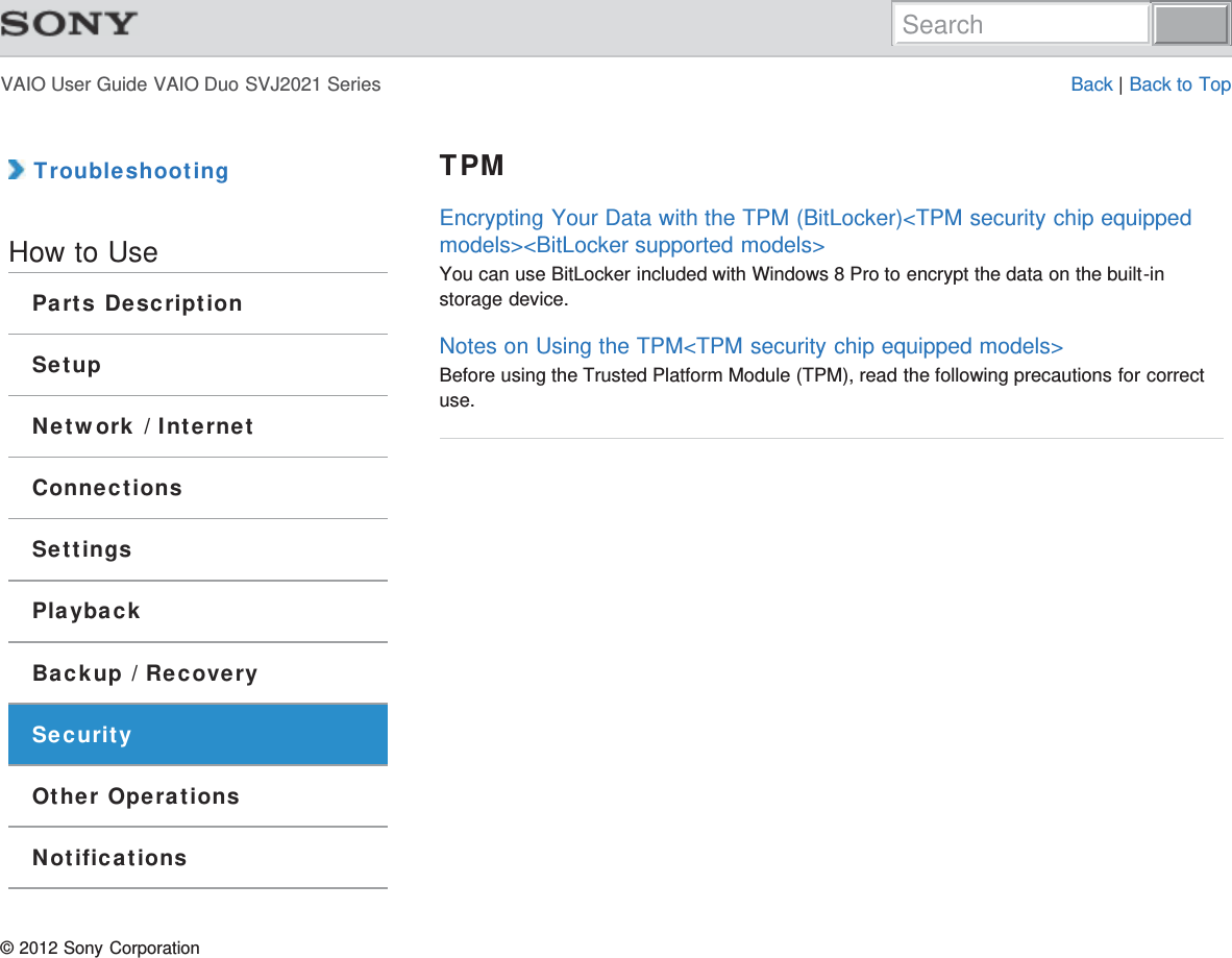 VAIO User Guide VAIO Duo SVJ2021 Series Back | Back to Top TroubleshootingHow to UseParts DescriptionSetupNetwork / InternetConnectionsSettingsPlaybackBackup / RecoverySecurityOther OperationsNotificationsTPMEncrypting Your Data with the TPM (BitLocker)&lt;TPM security chip equippedmodels&gt;&lt;BitLocker supported models&gt;You can use BitLocker included with Windows 8 Pro to encrypt the data on the built-instorage device.Notes on Using the TPM&lt;TPM security chip equipped models&gt;Before using the Trusted Platform Module (TPM), read the following precautions for correctuse.© 2012 Sony CorporationSearch