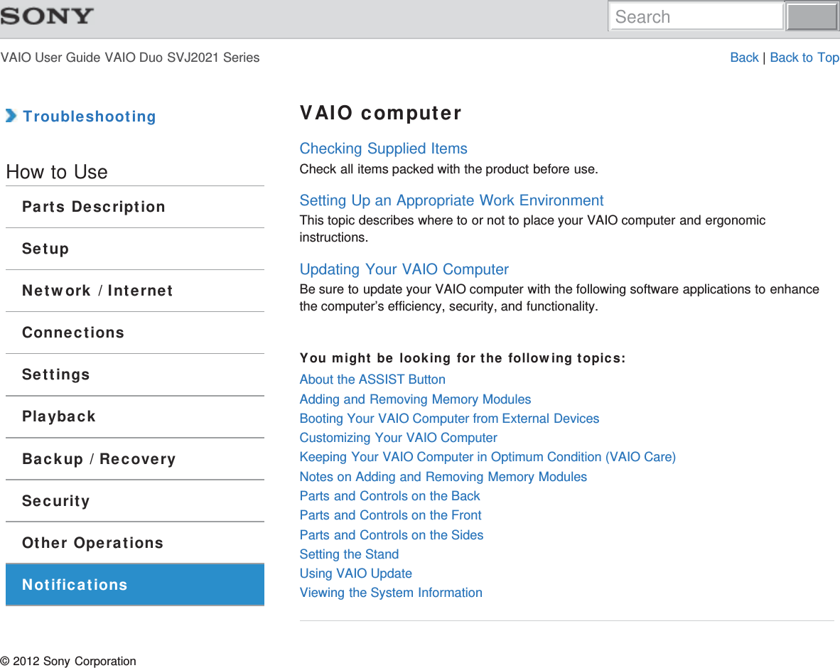 VAIO User Guide VAIO Duo SVJ2021 Series Back | Back to Top TroubleshootingHow to UseParts DescriptionSetupNetwork / InternetConnectionsSettingsPlaybackBackup / RecoverySecurityOther OperationsNotificationsVAIO computerChecking Supplied ItemsCheck all items packed with the product before use.Setting Up an Appropriate Work EnvironmentThis topic describes where to or not to place your VAIO computer and ergonomicinstructions.Updating Your VAIO ComputerBe sure to update your VAIO computer with the following software applications to enhancethe computer’s efficiency, security, and functionality.You might be looking for the following topics:About the ASSIST ButtonAdding and Removing Memory ModulesBooting Your VAIO Computer from External DevicesCustomizing Your VAIO ComputerKeeping Your VAIO Computer in Optimum Condition (VAIO Care)Notes on Adding and Removing Memory ModulesParts and Controls on the BackParts and Controls on the FrontParts and Controls on the SidesSetting the StandUsing VAIO UpdateViewing the System Information© 2012 Sony CorporationSearch