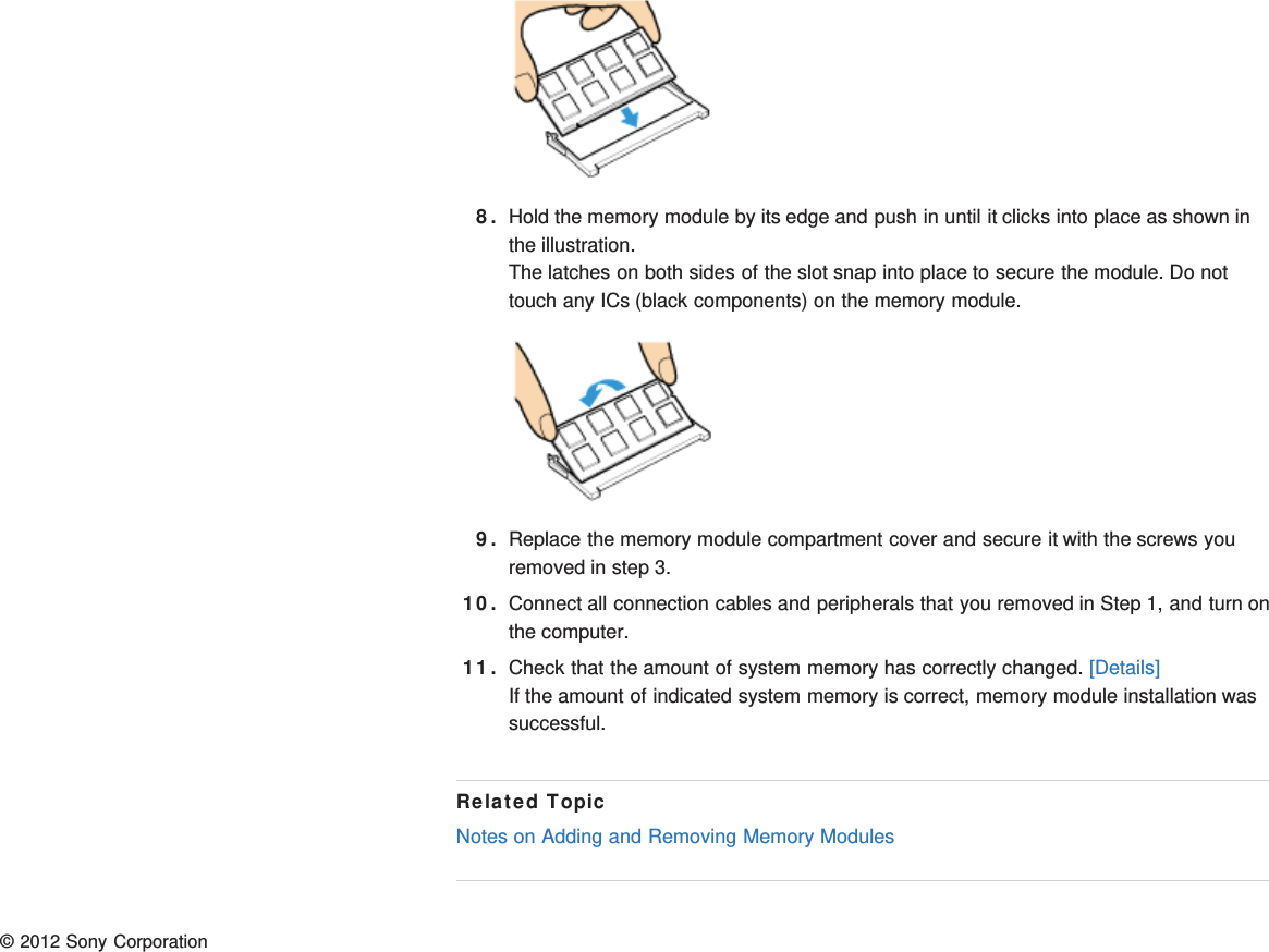 8. Hold the memory module by its edge and push in until it clicks into place as shown inthe illustration.The latches on both sides of the slot snap into place to secure the module. Do nottouch any ICs (black components) on the memory module.9. Replace the memory module compartment cover and secure it with the screws youremoved in step 3.10. Connect all connection cables and peripherals that you removed in Step 1, and turn onthe computer.11. Check that the amount of system memory has correctly changed. [Details]If the amount of indicated system memory is correct, memory module installation wassuccessful.Related TopicNotes on Adding and Removing Memory Modules© 2012 Sony Corporation