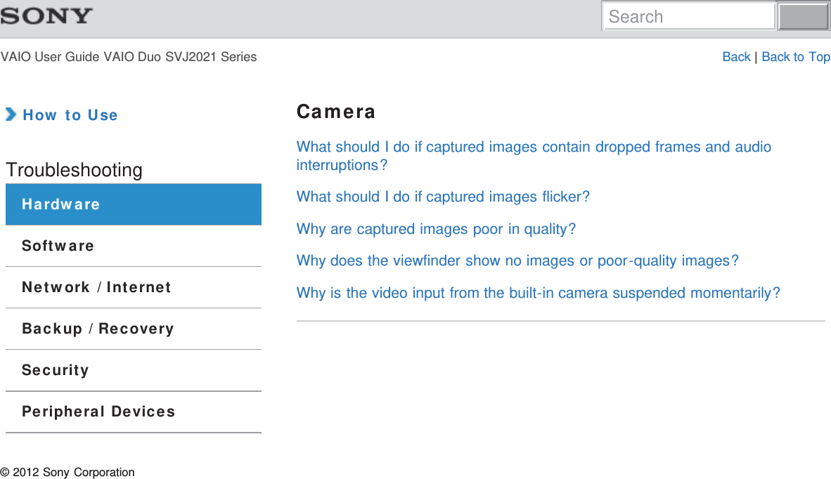 VAIO User Guide VAIO Duo SVJ2021 Series Back | Back to Top How to UseTroubleshootingHardwareSoftwareNetwork / InternetBackup / RecoverySecurityPeripheral DevicesCameraWhat should I do if captured images contain dropped frames and audiointerruptions?What should I do if captured images flicker?Why are captured images poor in quality?Why does the viewfinder show no images or poor-quality images?Why is the video input from the built-in camera suspended momentarily?© 2012 Sony CorporationSearch