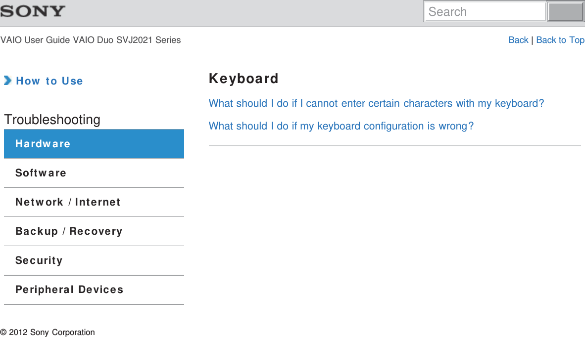 VAIO User Guide VAIO Duo SVJ2021 Series Back | Back to Top How to UseTroubleshootingHardwareSoftwareNetwork / InternetBackup / RecoverySecurityPeripheral DevicesKeyboardWhat should I do if I cannot enter certain characters with my keyboard?What should I do if my keyboard configuration is wrong?© 2012 Sony CorporationSearch