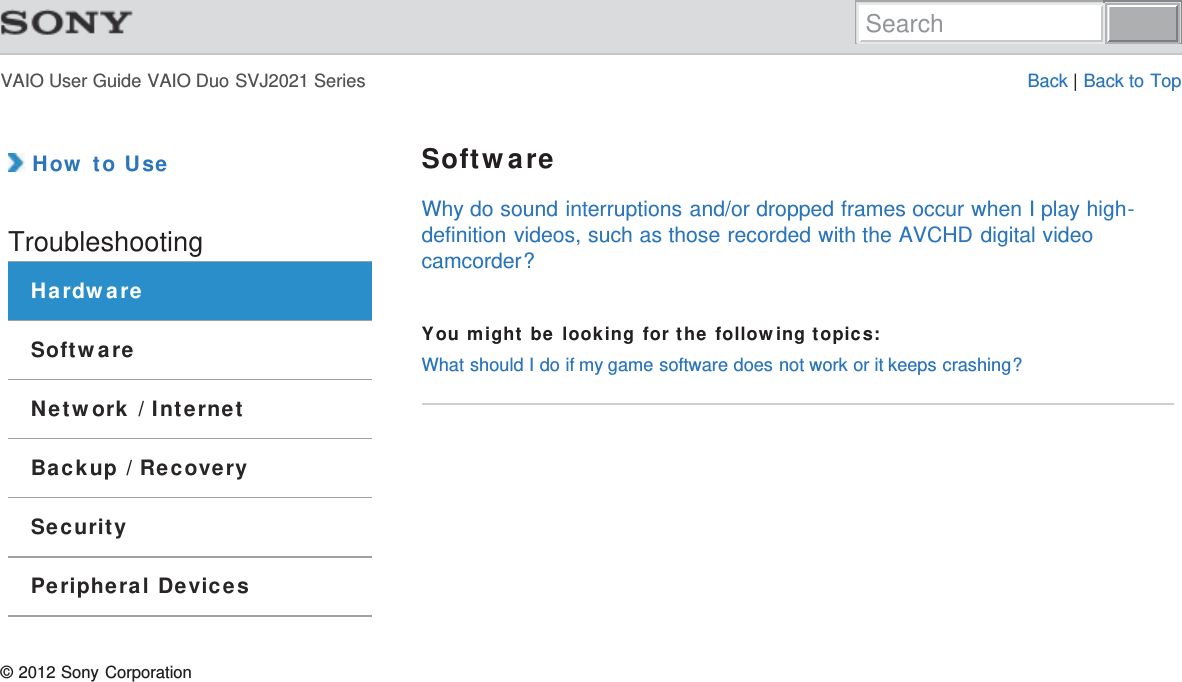 VAIO User Guide VAIO Duo SVJ2021 Series Back | Back to Top How to UseTroubleshootingHardwareSoftwareNetwork / InternetBackup / RecoverySecurityPeripheral DevicesSoftwareWhy do sound interruptions and/or dropped frames occur when I play high-definition videos, such as those recorded with the AVCHD digital videocamcorder?You might be looking for the following topics:What should I do if my game software does not work or it keeps crashing?© 2012 Sony CorporationSearch
