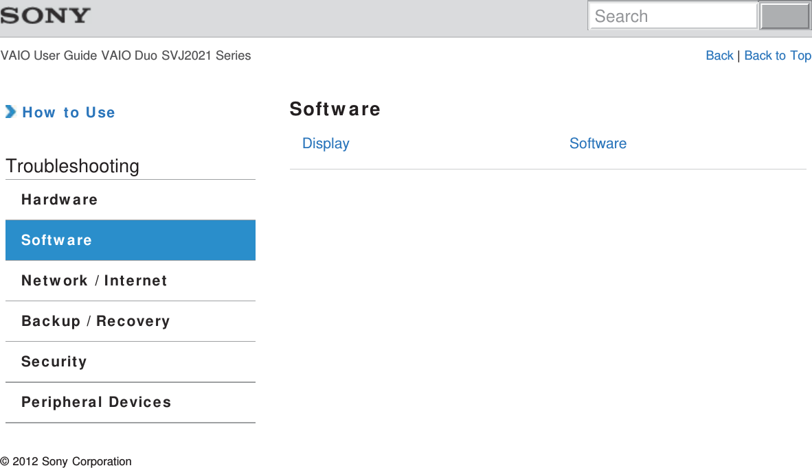 VAIO User Guide VAIO Duo SVJ2021 Series Back | Back to TopDisplay Software How to UseTroubleshootingHardwareSoftwareNetwork / InternetBackup / RecoverySecurityPeripheral DevicesSoftware© 2012 Sony CorporationSearch