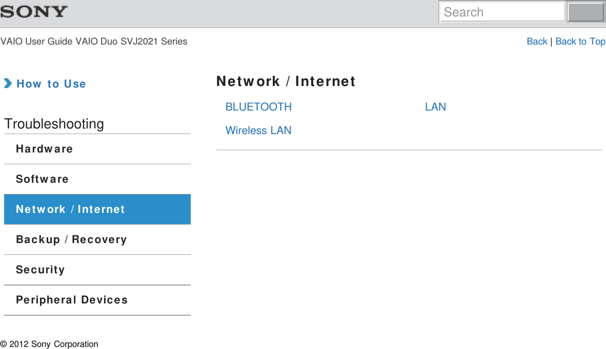 VAIO User Guide VAIO Duo SVJ2021 Series Back | Back to TopBLUETOOTHWireless LANLAN How to UseTroubleshootingHardwareSoftwareNetwork / InternetBackup / RecoverySecurityPeripheral DevicesNetwork / Internet© 2012 Sony CorporationSearch