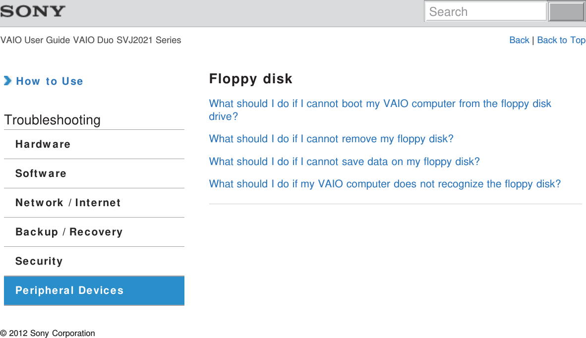 VAIO User Guide VAIO Duo SVJ2021 Series Back | Back to Top How to UseTroubleshootingHardwareSoftwareNetwork / InternetBackup / RecoverySecurityPeripheral DevicesFloppy diskWhat should I do if I cannot boot my VAIO computer from the floppy diskdrive?What should I do if I cannot remove my floppy disk?What should I do if I cannot save data on my floppy disk?What should I do if my VAIO computer does not recognize the floppy disk?© 2012 Sony CorporationSearch