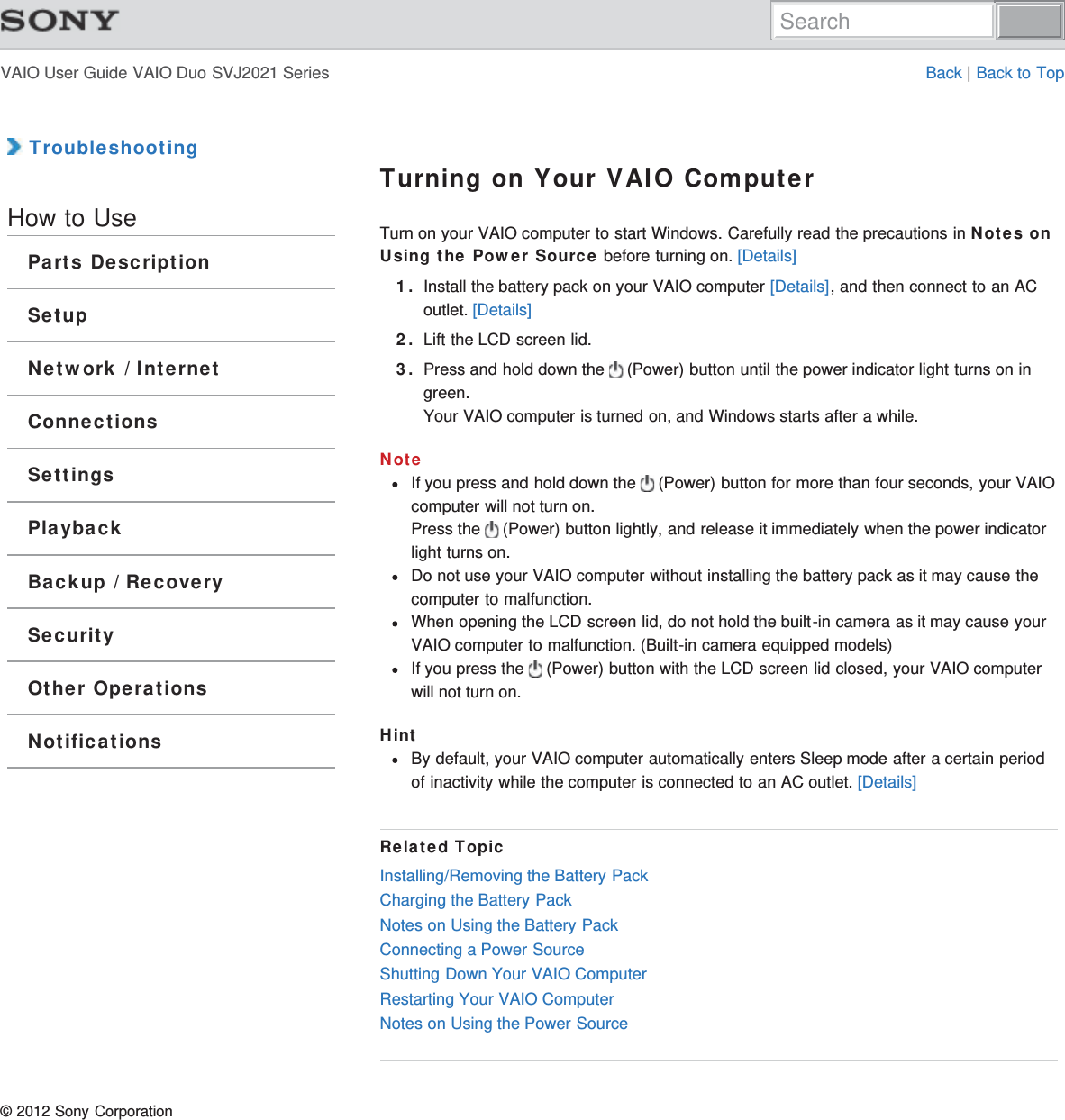 VAIO User Guide VAIO Duo SVJ2021 Series Back | Back to Top TroubleshootingHow to UseParts DescriptionSetupNetwork / InternetConnectionsSettingsPlaybackBackup / RecoverySecurityOther OperationsNotificationsTurning on Your VAIO ComputerTurn on your VAIO computer to start Windows. Carefully read the precautions in Notes onUsing the Power Source before turning on. [Details]1. Install the battery pack on your VAIO computer [Details], and then connect to an ACoutlet. [Details]2. Lift the LCD screen lid.3. Press and hold down the   (Power) button until the power indicator light turns on ingreen.Your VAIO computer is turned on, and Windows starts after a while.NoteIf you press and hold down the   (Power) button for more than four seconds, your VAIOcomputer will not turn on.Press the   (Power) button lightly, and release it immediately when the power indicatorlight turns on.Do not use your VAIO computer without installing the battery pack as it may cause thecomputer to malfunction.When opening the LCD screen lid, do not hold the built-in camera as it may cause yourVAIO computer to malfunction. (Built-in camera equipped models)If you press the   (Power) button with the LCD screen lid closed, your VAIO computerwill not turn on.HintBy default, your VAIO computer automatically enters Sleep mode after a certain periodof inactivity while the computer is connected to an AC outlet. [Details]Related TopicInstalling/Removing the Battery PackCharging the Battery PackNotes on Using the Battery PackConnecting a Power SourceShutting Down Your VAIO ComputerRestarting Your VAIO ComputerNotes on Using the Power Source© 2012 Sony CorporationSearch