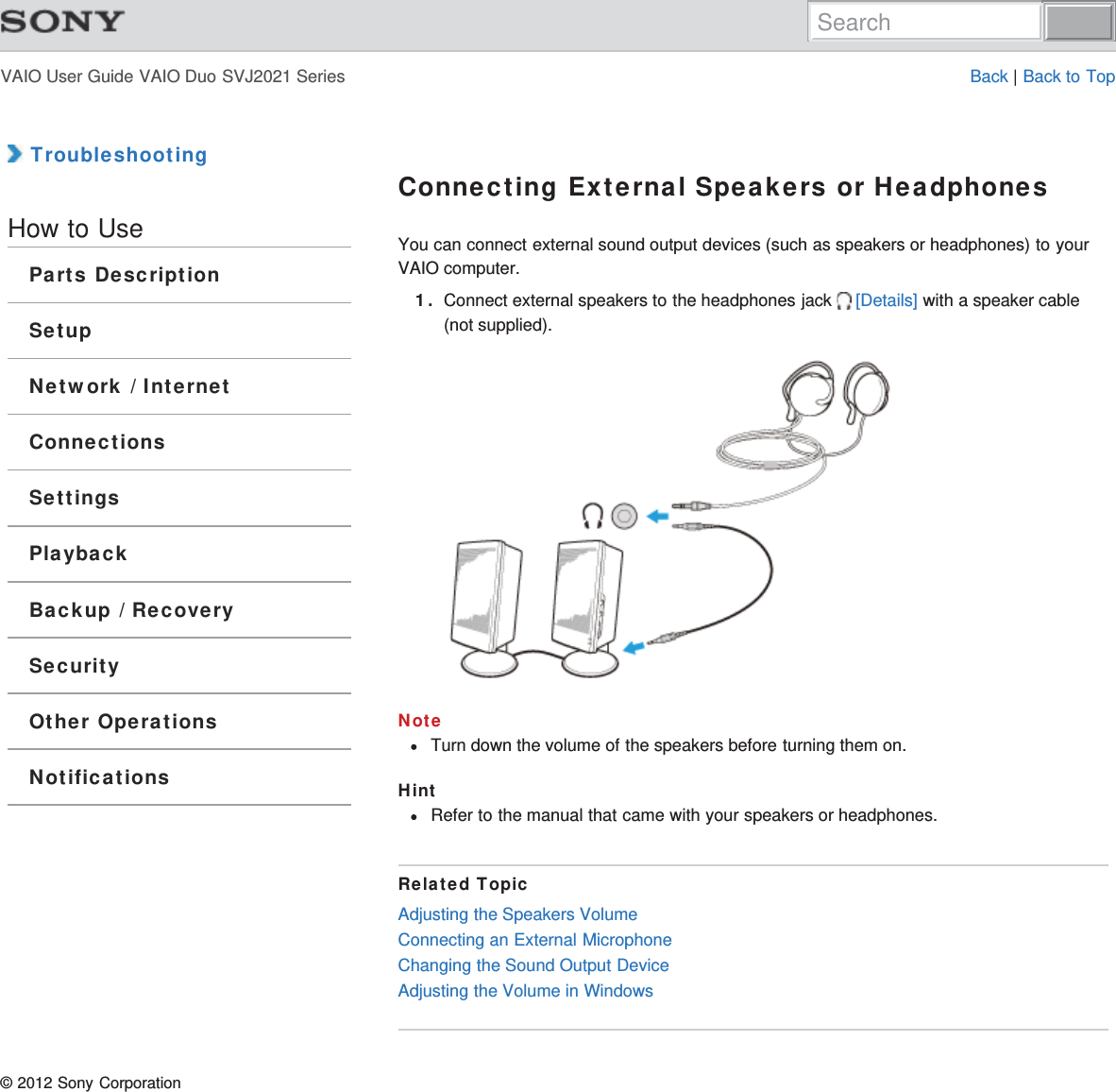 VAIO User Guide VAIO Duo SVJ2021 Series Back | Back to Top TroubleshootingHow to UseParts DescriptionSetupNetwork / InternetConnectionsSettingsPlaybackBackup / RecoverySecurityOther OperationsNotificationsConnecting External Speakers or HeadphonesYou can connect external sound output devices (such as speakers or headphones) to yourVAIO computer.1. Connect external speakers to the headphones jack  [Details] with a speaker cable(not supplied).NoteTurn down the volume of the speakers before turning them on.HintRefer to the manual that came with your speakers or headphones.Related TopicAdjusting the Speakers VolumeConnecting an External MicrophoneChanging the Sound Output DeviceAdjusting the Volume in Windows© 2012 Sony CorporationSearch