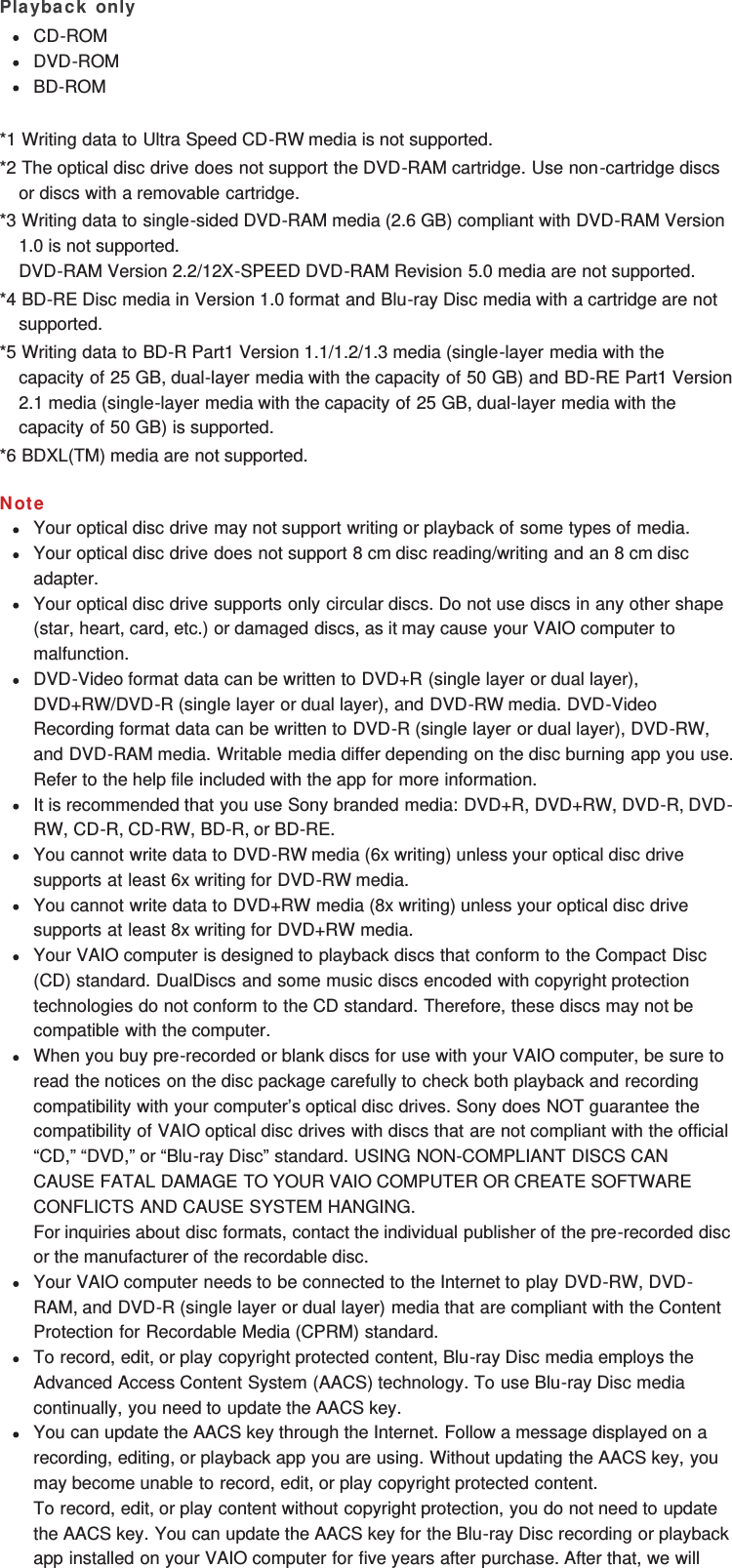 Playback onlyCD-ROMDVD-ROMBD-ROM*1 Writing data to Ultra Speed CD-RW media is not supported.*2 The optical disc drive does not support the DVD-RAM cartridge. Use non-cartridge discsor discs with a removable cartridge.*3 Writing data to single-sided DVD-RAM media (2.6 GB) compliant with DVD-RAM Version1.0 is not supported.DVD-RAM Version 2.2/12X-SPEED DVD-RAM Revision 5.0 media are not supported.*4 BD-RE Disc media in Version 1.0 format and Blu-ray Disc media with a cartridge are notsupported.*5 Writing data to BD-R Part1 Version 1.1/1.2/1.3 media (single-layer media with thecapacity of 25 GB, dual-layer media with the capacity of 50 GB) and BD-RE Part1 Version2.1 media (single-layer media with the capacity of 25 GB, dual-layer media with thecapacity of 50 GB) is supported.*6 BDXL(TM) media are not supported.NoteYour optical disc drive may not support writing or playback of some types of media.Your optical disc drive does not support 8 cm disc reading/writing and an 8 cm discadapter.Your optical disc drive supports only circular discs. Do not use discs in any other shape(star, heart, card, etc.) or damaged discs, as it may cause your VAIO computer tomalfunction.DVD-Video format data can be written to DVD+R (single layer or dual layer),DVD+RW/DVD-R (single layer or dual layer), and DVD-RW media. DVD-VideoRecording format data can be written to DVD-R (single layer or dual layer), DVD-RW,and DVD-RAM media. Writable media differ depending on the disc burning app you use.Refer to the help file included with the app for more information.It is recommended that you use Sony branded media: DVD+R, DVD+RW, DVD-R, DVD-RW, CD-R, CD-RW, BD-R, or BD-RE.You cannot write data to DVD-RW media (6x writing) unless your optical disc drivesupports at least 6x writing for DVD-RW media.You cannot write data to DVD+RW media (8x writing) unless your optical disc drivesupports at least 8x writing for DVD+RW media.Your VAIO computer is designed to playback discs that conform to the Compact Disc(CD) standard. DualDiscs and some music discs encoded with copyright protectiontechnologies do not conform to the CD standard. Therefore, these discs may not becompatible with the computer.When you buy pre-recorded or blank discs for use with your VAIO computer, be sure toread the notices on the disc package carefully to check both playback and recordingcompatibility with your computer’s optical disc drives. Sony does NOT guarantee thecompatibility of VAIO optical disc drives with discs that are not compliant with the official“CD,” “DVD,” or “Blu-ray Disc” standard. USING NON-COMPLIANT DISCS CANCAUSE FATAL DAMAGE TO YOUR VAIO COMPUTER OR CREATE SOFTWARECONFLICTS AND CAUSE SYSTEM HANGING.For inquiries about disc formats, contact the individual publisher of the pre-recorded discor the manufacturer of the recordable disc.Your VAIO computer needs to be connected to the Internet to play DVD-RW, DVD-RAM, and DVD-R (single layer or dual layer) media that are compliant with the ContentProtection for Recordable Media (CPRM) standard.To record, edit, or play copyright protected content, Blu-ray Disc media employs theAdvanced Access Content System (AACS) technology. To use Blu-ray Disc mediacontinually, you need to update the AACS key.You can update the AACS key through the Internet. Follow a message displayed on arecording, editing, or playback app you are using. Without updating the AACS key, youmay become unable to record, edit, or play copyright protected content.To record, edit, or play content without copyright protection, you do not need to updatethe AACS key. You can update the AACS key for the Blu-ray Disc recording or playbackapp installed on your VAIO computer for five years after purchase. After that, we will