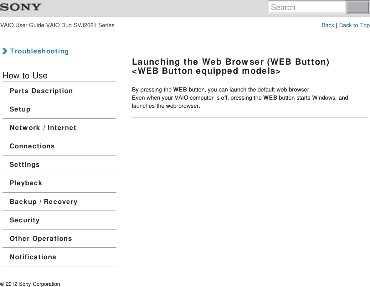 VAIO User Guide VAIO Duo SVJ2021 Series Back | Back to Top TroubleshootingHow to UseParts DescriptionSetupNetwork / InternetConnectionsSettingsPlaybackBackup / RecoverySecurityOther OperationsNotificationsLaunching the Web Browser (WEB Button)&lt;WEB Button equipped models&gt;By pressing the WEB button, you can launch the default web browser.Even when your VAIO computer is off, pressing the WEB button starts Windows, andlaunches the web browser.© 2012 Sony CorporationSearch