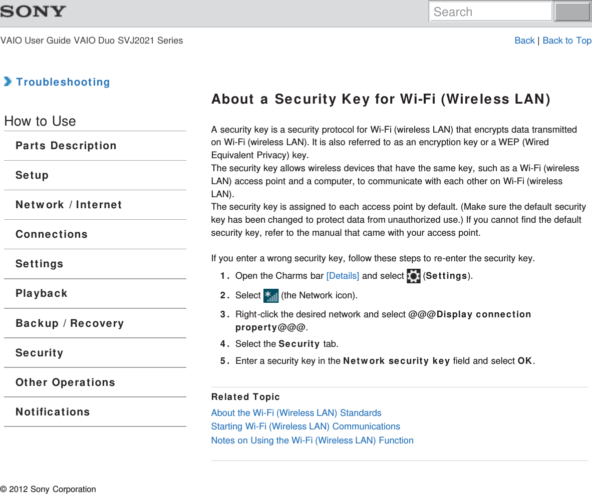 VAIO User Guide VAIO Duo SVJ2021 Series Back | Back to Top TroubleshootingHow to UseParts DescriptionSetupNetwork / InternetConnectionsSettingsPlaybackBackup / RecoverySecurityOther OperationsNotificationsAbout a Security Key for Wi-Fi (Wireless LAN)A security key is a security protocol for Wi-Fi (wireless LAN) that encrypts data transmittedon Wi-Fi (wireless LAN). It is also referred to as an encryption key or a WEP (WiredEquivalent Privacy) key.The security key allows wireless devices that have the same key, such as a Wi-Fi (wirelessLAN) access point and a computer, to communicate with each other on Wi-Fi (wirelessLAN).The security key is assigned to each access point by default. (Make sure the default securitykey has been changed to protect data from unauthorized use.) If you cannot find the defaultsecurity key, refer to the manual that came with your access point.If you enter a wrong security key, follow these steps to re-enter the security key.1. Open the Charms bar [Details] and select   (Settings).2. Select   (the Network icon).3. Right-click the desired network and select @@@Display connectionproperty@@@.4. Select the Security tab.5. Enter a security key in the Network security key field and select OK.Related TopicAbout the Wi-Fi (Wireless LAN) StandardsStarting Wi-Fi (Wireless LAN) CommunicationsNotes on Using the Wi-Fi (Wireless LAN) Function© 2012 Sony CorporationSearch