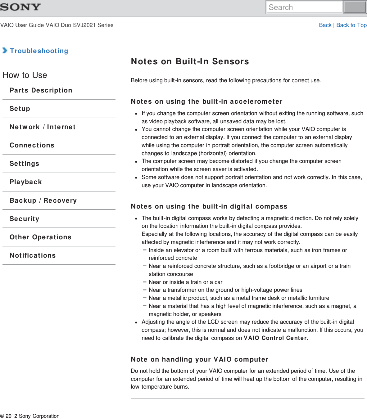 VAIO User Guide VAIO Duo SVJ2021 Series Back | Back to Top TroubleshootingHow to UseParts DescriptionSetupNetwork / InternetConnectionsSettingsPlaybackBackup / RecoverySecurityOther OperationsNotificationsNotes on Built-In SensorsBefore using built-in sensors, read the following precautions for correct use.Notes on using the built-in accelerometerIf you change the computer screen orientation without exiting the running software, suchas video playback software, all unsaved data may be lost.You cannot change the computer screen orientation while your VAIO computer isconnected to an external display. If you connect the computer to an external displaywhile using the computer in portrait orientation, the computer screen automaticallychanges to landscape (horizontal) orientation.The computer screen may become distorted if you change the computer screenorientation while the screen saver is activated.Some software does not support portrait orientation and not work correctly. In this case,use your VAIO computer in landscape orientation.Notes on using the built-in digital compassThe built-in digital compass works by detecting a magnetic direction. Do not rely solelyon the location information the built-in digital compass provides.Especially at the following locations, the accuracy of the digital compass can be easilyaffected by magnetic interference and it may not work correctly.Inside an elevator or a room built with ferrous materials, such as iron frames orreinforced concreteNear a reinforced concrete structure, such as a footbridge or an airport or a trainstation concourseNear or inside a train or a carNear a transformer on the ground or high-voltage power linesNear a metallic product, such as a metal frame desk or metallic furnitureNear a material that has a high level of magnetic interference, such as a magnet, amagnetic holder, or speakersAdjusting the angle of the LCD screen may reduce the accuracy of the built-in digitalcompass; however, this is normal and does not indicate a malfunction. If this occurs, youneed to calibrate the digital compass on VAIO Control Center.Note on handling your VAIO computerDo not hold the bottom of your VAIO computer for an extended period of time. Use of thecomputer for an extended period of time will heat up the bottom of the computer, resulting inlow-temperature burns.© 2012 Sony CorporationSearch