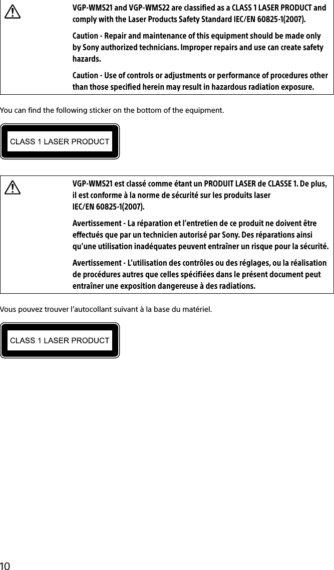 133Q_Safety_7620_US_Draft 0-000-000-00 (0)10VGP-WMS21 and VGP-WMS22 are classified as a CLASS 1 LASER PRODUCT and comply with the Laser Products Safety Standard IEC/EN 60825-1(2007).Caution - Repair and maintenance of this equipment should be made only by Sony authorized technicians. Improper repairs and use can create safety hazards.Caution - Use of controls or adjustments or performance of procedures other than those specified herein may result in hazardous radiation exposure.You can find the following sticker on the bottom of the equipment.VGP-WMS21 est classé comme étant un PRODUIT LASER de CLASSE 1. De plus, il est conforme à la norme de sécurité sur les produits laser  IEC/EN 60825-1(2007).Avertissement - La réparation et l’entretien de ce produit ne doivent être effectués que par un technicien autorisé par Sony. Des réparations ainsi qu’une utilisation inadéquates peuvent entraîner un risque pour la sécurité.Avertissement - L’utilisation des contrôles ou des réglages, ou la réalisation de procédures autres que celles spécifiées dans le présent document peut entraîner une exposition dangereuse à des radiations.Vous pouvez trouver l’autocollant suivant à la base du matériel.