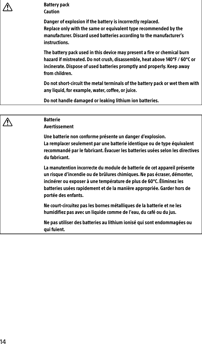 133Q_Safety_7620_US_Draft 0-000-000-00 (0)14Battery packCautionDanger of explosion if the battery is incorrectly replaced.Replace only with the same or equivalent type recommended by the manufacturer. Discard used batteries according to the manufacturer’s instructions.The battery pack used in this device may present a fire or chemical burn hazard if mistreated. Do not crush, disassemble, heat above 140°F / 60°C or incinerate. Dispose of used batteries promptly and properly. Keep away from children.Do not short-circuit the metal terminals of the battery pack or wet them with any liquid, for example, water, coffee, or juice.Do not handle damaged or leaking lithium ion batteries.BatterieAvertissementUne batterie non conforme présente un danger d’explosion.La remplacer seulement par une batterie identique ou de type équivalent recommandé par le fabricant. Évacuer les batteries usées selon les directives du fabricant.La manutention incorrecte du module de batterie de cet appareil présente un risque d’incendie ou de brûlures chimiques. Ne pas écraser, démonter, incinérer ou exposer à une température de plus de 60°C. Éliminez les batteries usées rapidement et de la manière appropriée. Garder hors de portée des enfants.Ne court-circuitez pas les bornes métalliques de la batterie et ne les humidifiez pas avec un liquide comme de l’eau, du café ou du jus.Ne pas utiliser des batteries au lithium ionisé qui sont endommagées ou qui fuient.