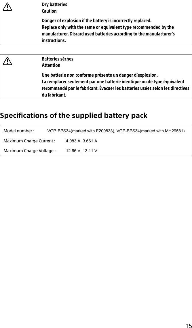 133Q_Safety_7620_US_Draft 0-000-000-00 (0)15Dry batteriesCautionDanger of explosion if the battery is incorrectly replaced.Replace only with the same or equivalent type recommended by the manufacturer. Discard used batteries according to the manufacturer’s instructions.Batteries sèchesAttentionUne batterie non conforme présente un danger d’explosion.La remplacer seulement par une batterie identique ou de type équivalent recommandé par le fabricant. Évacuer les batteries usées selon les directives du fabricant.Specifications of the supplied battery packModel number :           VGP-BPS34(marked with E200833), VGP-BPS34(marked with MH29581)Maximum Charge Current :  4.083 A, 3.661 AMaximum Charge Voltage :  12.66 V, 13.11 V