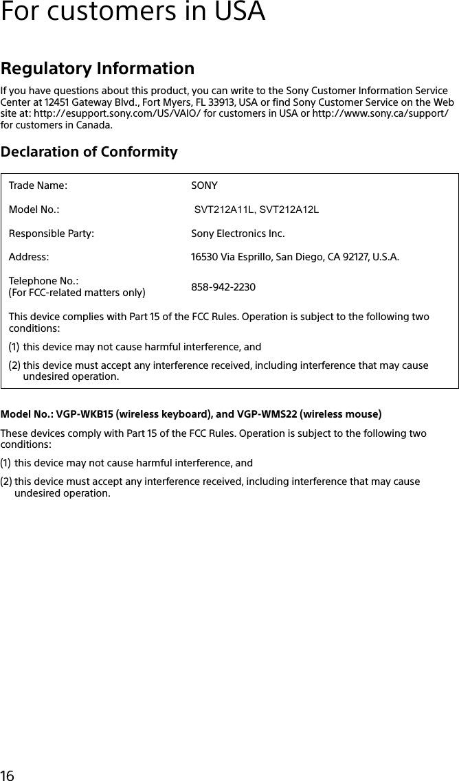 133Q_Safety_7620_US_Draft 0-000-000-00 (0)16For customers in USARegulatory InformationIf you have questions about this product, you can write to the Sony Customer Information Service Center at 12451 Gateway Blvd., Fort Myers, FL 33913, USA or find Sony Customer Service on the Web site at: http://esupport.sony.com/US/VAIO/ for customers in USA or http://www.sony.ca/support/ for customers in Canada.Declaration of ConformityTrade Name: SONYModel No.:  SVT212A11L, SVT212A12LResponsible Party: Sony Electronics Inc.Address: 16530 Via Esprillo, San Diego, CA 92127, U.S.A.Telephone No.: (For FCC-related matters only) 858-942-2230This device complies with Part 15 of the FCC Rules. Operation is subject to the following two conditions:(1) this device may not cause harmful interference, and(2) this device must accept any interference received, including interference that may cause undesired operation.Model No.: VGP-WKB15 (wireless keyboard), and VGP-WMS22 (wireless mouse)These devices comply with Part 15 of the FCC Rules. Operation is subject to the following two conditions:(1) this device may not cause harmful interference, and(2) this device must accept any interference received, including interference that may cause undesired operation.