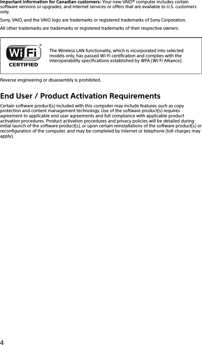 133Q_Safety_7620_US_Draft 0-000-000-00 (0)4Important information for Canadian customers: Your new VAIO® computer includes certain software versions or upgrades, and Internet services or offers that are available to U.S. customers only.Sony, VAIO, and the VAIO logo are trademarks or registered trademarks of Sony Corporation.All other trademarks are trademarks or registered trademarks of their respective owners.The Wireless LAN functionality, which is incorporated into selected models only, has passed Wi-Fi certification and complies with the interoperability specifications established by WFA (Wi-Fi Alliance).Reverse engineering or disassembly is prohibited.End User / Product Activation RequirementsCertain software product(s) included with this computer may include features such as copy protection and content management technology. Use of the software product(s) requires agreement to applicable end user agreements and full compliance with applicable product activation procedures. Product activation procedures and privacy policies will be detailed during initial launch of the software product(s), or upon certain reinstallations of the software product(s) or reconfiguration of the computer, and may be completed by Internet or telephone (toll charges may apply).