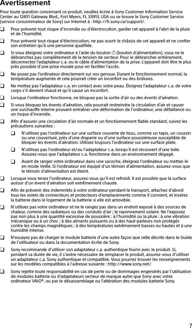 133Q_Safety_7620_US_Draft 0-000-000-00 (0)7AvertissementPour toute question concernant ce produit, veuillez ècrire à Sony Customer Information Service Center au 12451 Gateway Blvd., Fort Myers, FL 33913, USA ou se trouve le Sony Customer Service (service consommateur de Sony) sur Internet à : http://fr.sony.ca/support/.  Pour prévenir tout risque d’incendie ou d’électrocution, garder cet appareil à l’abri de la pluie et de l’humidité.  Pour prévenir tout risque d’électrocution, ne pas ouvrir le châssis de cet appareil et ne confier son entretien qu’à une personne qualifiée.  Si vous éteignez votre ordinateur à l’aide du bouton  (bouton d’alimentation), vous ne le débranchez pas complètement de la tension de secteur. Pour le débrancher entièrement, déconnectez l’adaptateur c.a. ou le câble d’alimentation de la prise. L’appareil doit être le plus près possible d’une prise murale pour en faciliter l’accès.  Ne posez pas l’ordinateur directement sur vos genoux. Durant le fonctionnement normal, la température augmente et cela pourrait créer un inconfort ou des brûlures.  Ne mettez pas l’adaptateur c.a. en contact avec votre peau. Éloignez l’adaptateur c.a. de votre corps s’il devient chaud et qu’il cause un inconfort.  Lorsque l’ordinateur fonctionne, ne bloquez pas la sortie d’air ou des évents d’aération.  Si vous bloquez les évents d’aération, cela pourrait restreindre la circulation d’air et causer une surchauffe interne pouvant entraîner une déformation de l’ordinateur, une défaillance ou un risque d’incendie.  Afin d’assurer une circulation d’air normale et un fonctionnement fiable standard, suivez les précautions suivantes :  N’utilisez pas l’ordinateur sur une surface couverte de tissu, comme un tapis, un coussin ou une couverture, près d’une draperie ou d’une surface poussiéreuse susceptible de bloquer les évents d’aération. Utilisez toujours l’ordinateur sur une surface plate.  N’utilisez pas l’ordinateur et/ou l’adaptateur c.a. lorsqu’il est recouvert d’une toile. Assurez-vous que l’adaptateur c.a. fonctionne dans un environnement dégagé.  Avant de ranger votre ordinateur dans une sacoche, éteignez l’ordinateur ou mettez-le en mode Veille. Si l’ordinateur est équipé d’un témoin d’alimentation, assurez-vous que le témoin d’alimentation est éteint.  Lorsque vous tenez l’ordinateur, assurez-vous qu’il est refroidi. Il est possible que la surface autour d’un évent d’aération soit extrêmement chaude.  Afin de prévenir des indemnités à votre ordinateur pendant le transport, attachez d’abord tous les volets de connecteurs et protecteurs d’emplacements comme il convient, et insérez la batterie dans le logement de la batterie si elle est amovible.  N’utilisez pas votre ordinateur et ne le rangez pas dans un endroit exposé à des sources de chaleur, comme des radiateurs ou des conduits d’air ; le rayonnement solaire. Ne l’exposez pas non plus à une quantité excessive de poussière ; à l’humidité ou la pluie ; à une vibration mécanique ou à un choc ; à des aimants puissants ou à des haut-parleurs non protégés contre les champs magnétiques ; à des températures extrêmement basses ou hautes et à une humidité intense.  N’essayez pas de charger le module batterie d’une autre façon que celle décrite dans le Guide de l’utilisateur ou dans la documentation écrite de Sony.  Sony recommande d’utiliser son adaptateur c.a. authentique fourni avec le produit. Si, pendant sa durée de vie, il s’avère nécessaire de remplacer le produit, assurez-vous d’utiliser un adaptateur c.a. Sony authentique et compatible. Vous pourrez trouver les renseignements sur les modèles compatibles à l’adresse suivante : http://www.sony.net/.  Sony rejette toute responsabilité en cas de perte ou de dommages engendrés par l’utilisation de modules batterie ou d’adaptateurs secteur de marque autre que Sony avec votre ordinateur VAIO®, ou par le désassemblage ou l’altération des modules batterie Sony.