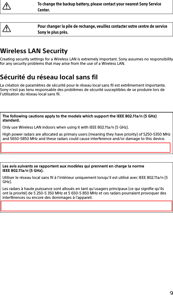 133Q_Safety_7620_US_Draft 0-000-000-00 (0)9To change the backup battery, please contact your nearest Sony Service Center.Pour changer la pile de rechange, veuillez contacter votre centre de service Sony le plus près.Wireless LAN SecurityCreating security settings for a Wireless LAN is extremely important. Sony assumes no responsibility for any security problems that may arise from the use of a Wireless LAN.Sécurité du réseau local sans filLa création de paramètres de sécurité pour le réseau local sans fil est extrêmement importante. Sony n’est pas tenu responsable des problèmes de sécurité susceptibles de se produire lors de l’utilisation du réseau local sans fil.The following cautions apply to the models which support the IEEE 802.11a/n (5 GHz) standard.Only use Wireless LAN indoors when using it with IEEE 802.11a/n (5 GHz).High power radars are allocated as primary users (meaning they have priority) of 5250-5350 MHz and 5650-5850 MHz and these radars could cause interference and/or damage to this device.This device uses the 5 GHz band for wireless LAN communication and the maximum gain of the antenna in this device is 5 dBi.Les avis suivants se rapportent aux modèles qui prennent en charge la norme  IEEE 802.11a/n (5 GHz).Utiliser le réseau local sans fil à l’intérieur uniquement lorsqu’il est utilisé avec IEEE 802.11a/n (5 GHz).Les radars à haute puissance sont alloués en tant qu’usagers principaux (ce qui signifie qu’ils ont la priorité) de 5 250-5 350 MHz et 5 650-5 850 MHz et ces radars pourraient provoquer des interférences ou encore des dommages à l’appareil.Ce périphérique utilise une bande de fréquences 5 GHz lors de communication sans fil LAN et le gain maximal de l’antenne de l’appareil est de 5 dBi.