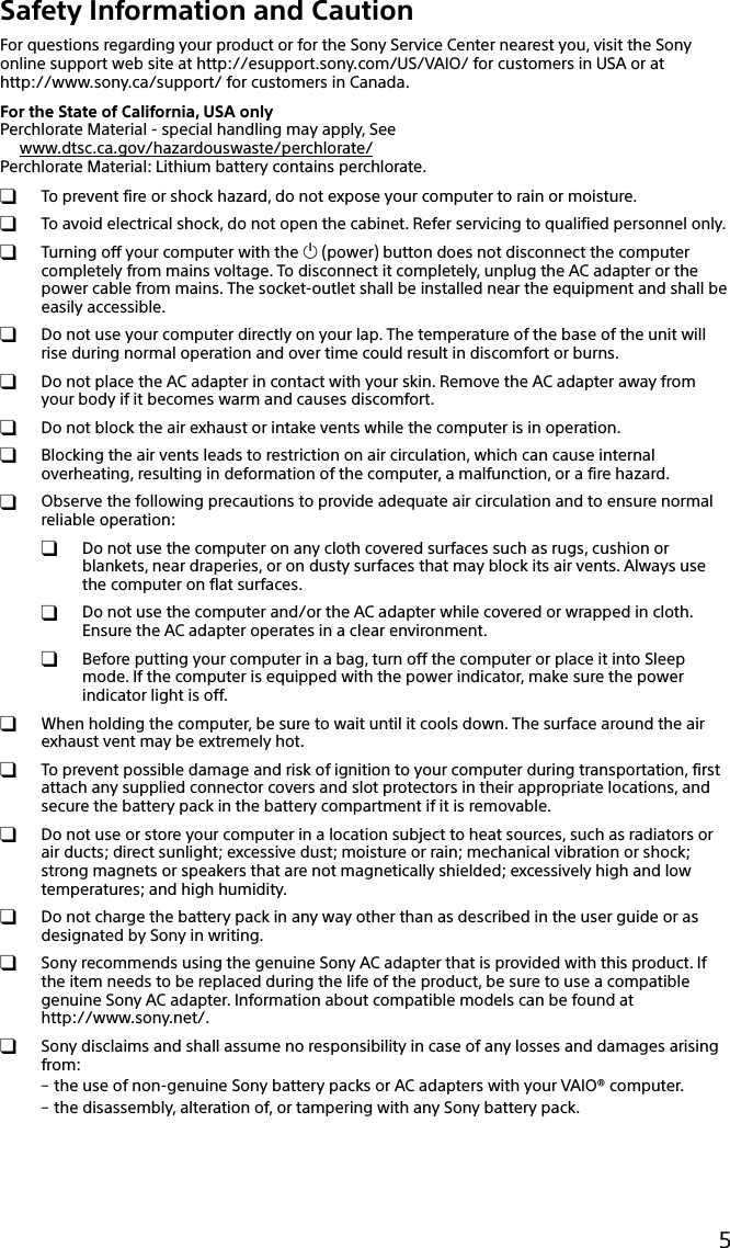 133Q_Safety_7620_US_Draft 0-000-000-00 (0)5Safety Information and CautionFor questions regarding your product or for the Sony Service Center nearest you, visit the Sony online support web site at http://esupport.sony.com/US/VAIO/ for customers in USA or at  http://www.sony.ca/support/ for customers in Canada.For the State of California, USA onlyPerchlorate Material - special handling may apply, Seewww.dtsc.ca.gov/hazardouswaste/perchlorate/Perchlorate Material: Lithium battery contains perchlorate.  To prevent fire or shock hazard, do not expose your computer to rain or moisture.  To avoid electrical shock, do not open the cabinet. Refer servicing to qualified personnel only.  Turning off your computer with the  (power) button does not disconnect the computer completely from mains voltage. To disconnect it completely, unplug the AC adapter or the power cable from mains. The socket-outlet shall be installed near the equipment and shall be easily accessible.  Do not use your computer directly on your lap. The temperature of the base of the unit will rise during normal operation and over time could result in discomfort or burns.  Do not place the AC adapter in contact with your skin. Remove the AC adapter away from your body if it becomes warm and causes discomfort.  Do not block the air exhaust or intake vents while the computer is in operation.  Blocking the air vents leads to restriction on air circulation, which can cause internal overheating, resulting in deformation of the computer, a malfunction, or a fire hazard.  Observe the following precautions to provide adequate air circulation and to ensure normal reliable operation:  Do not use the computer on any cloth covered surfaces such as rugs, cushion or blankets, near draperies, or on dusty surfaces that may block its air vents. Always use the computer on flat surfaces.  Do not use the computer and/or the AC adapter while covered or wrapped in cloth. Ensure the AC adapter operates in a clear environment.  Before putting your computer in a bag, turn off the computer or place it into Sleep mode. If the computer is equipped with the power indicator, make sure the power indicator light is off.  When holding the computer, be sure to wait until it cools down. The surface around the air exhaust vent may be extremely hot.  To prevent possible damage and risk of ignition to your computer during transportation, first attach any supplied connector covers and slot protectors in their appropriate locations, and secure the battery pack in the battery compartment if it is removable.  Do not use or store your computer in a location subject to heat sources, such as radiators or air ducts; direct sunlight; excessive dust; moisture or rain; mechanical vibration or shock; strong magnets or speakers that are not magnetically shielded; excessively high and low temperatures; and high humidity.  Do not charge the battery pack in any way other than as described in the user guide or as designated by Sony in writing.  Sony recommends using the genuine Sony AC adapter that is provided with this product. If the item needs to be replaced during the life of the product, be sure to use a compatible genuine Sony AC adapter. Information about compatible models can be found at http://www.sony.net/.  Sony disclaims and shall assume no responsibility in case of any losses and damages arising from: the use of non-genuine Sony battery packs or AC adapters with your VAIO® computer. the disassembly, alteration of, or tampering with any Sony battery pack.