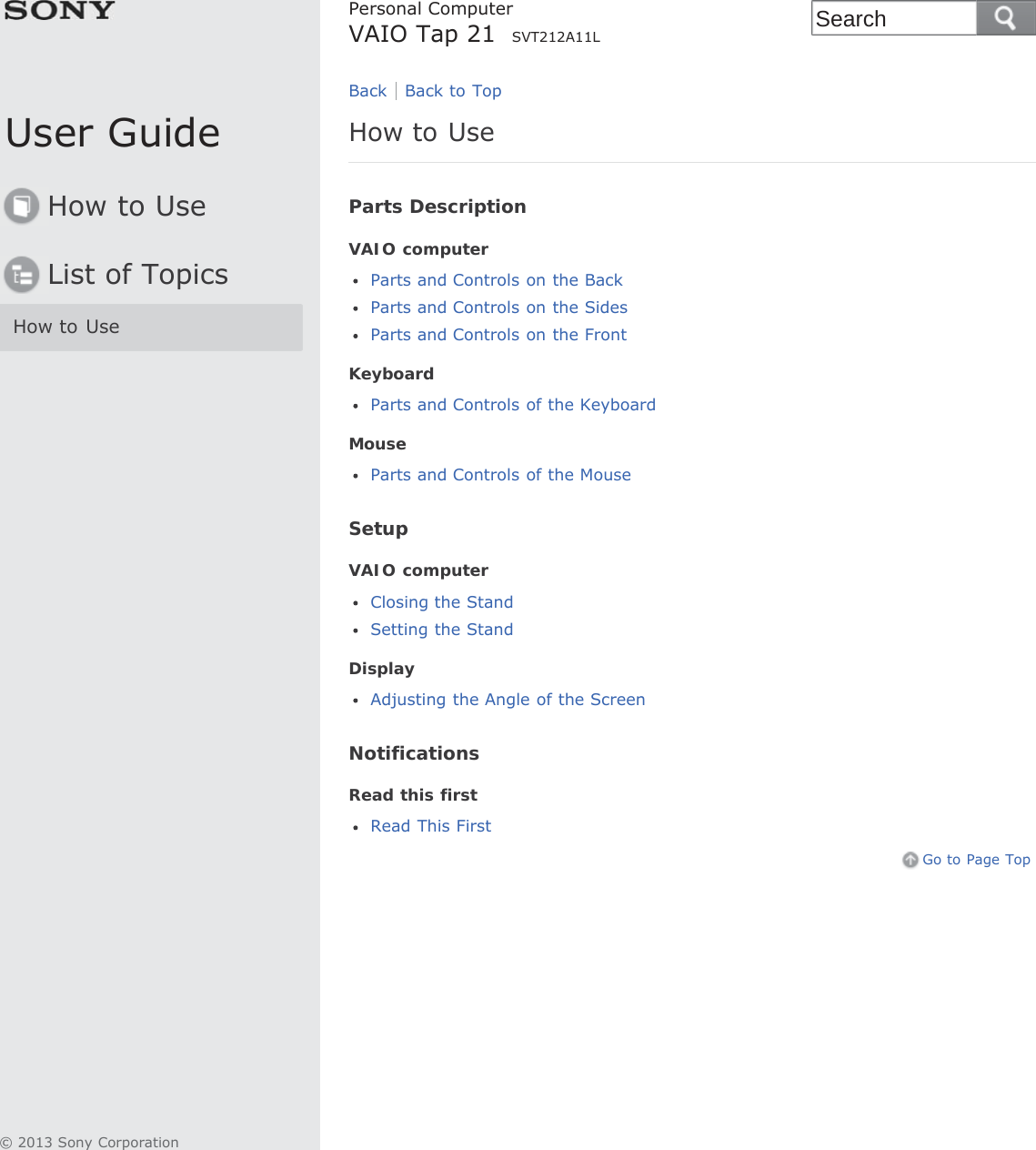 User GuideHow to UseList of TopicsHow to UsePersonal ComputerVAIO Tap 21  SVT212A11LHow to UseParts DescriptionVAIO computerParts and Controls on the BackParts and Controls on the SidesParts and Controls on the FrontKeyboardParts and Controls of the KeyboardMouseParts and Controls of the MouseSetupVAIO computerClosing the StandSetting the StandDisplayAdjusting the Angle of the ScreenNotificationsRead this firstRead This FirstGo to Page TopBack Back to Top© 2013 Sony CorporationSearch