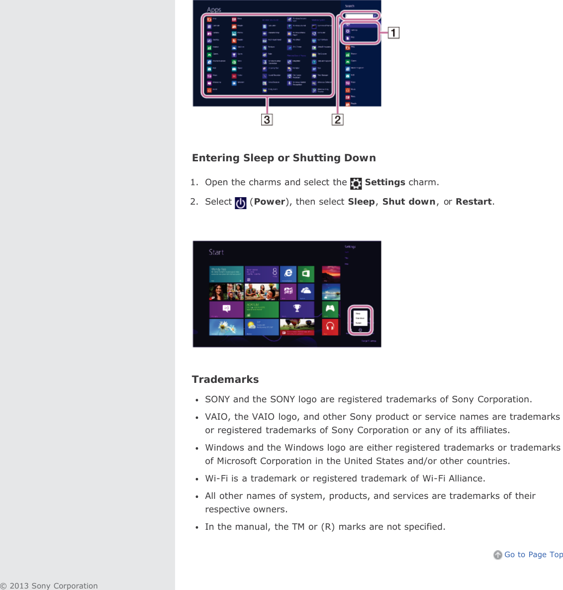 Entering Sleep or Shutting Down1. Open the charms and select the Settings charm.2. Select (Power), then select Sleep,Shut down, or Restart.TrademarksSONY and the SONY logo are registered trademarks of Sony Corporation.VAIO, the VAIO logo, and other Sony product or service names are trademarksor registered trademarks of Sony Corporation or any of its affiliates.Windows and the Windows logo are either registered trademarks or trademarksof Microsoft Corporation in the United States and/or other countries.Wi-Fi is a trademark or registered trademark of Wi-Fi Alliance.All other names of system, products, and services are trademarks of theirrespective owners.In the manual, the TM or (R) marks are not specified.Go to Page Top© 2013 Sony Corporation
