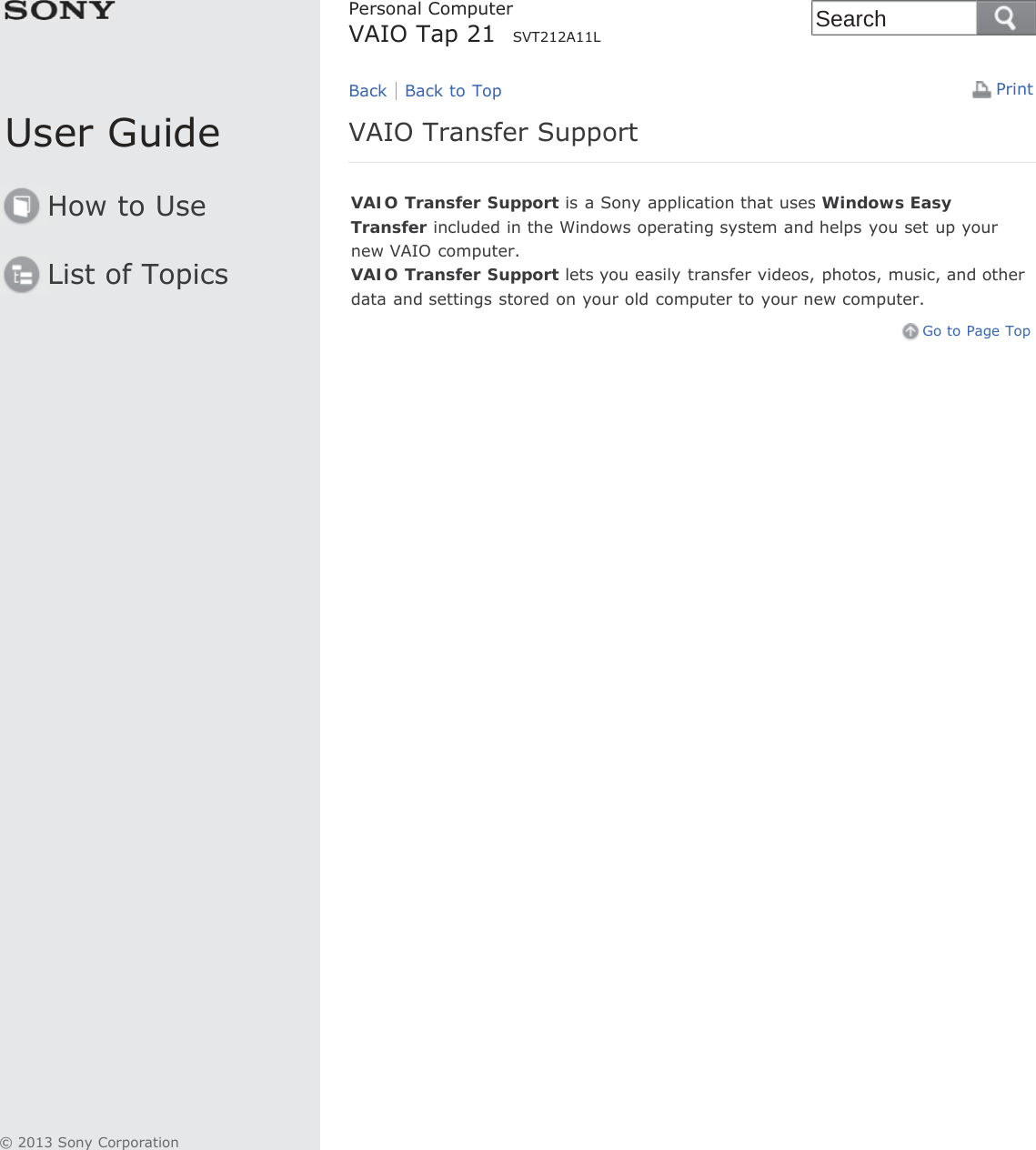 User GuideHow to UseList of TopicsPrintPersonal ComputerVAIO Tap 21  SVT212A11LVAIO Transfer SupportVAIO Transfer Support is a Sony application that uses Windows EasyTransfer included in the Windows operating system and helps you set up yournew VAIO computer.VAIO Transfer Support lets you easily transfer videos, photos, music, and otherdata and settings stored on your old computer to your new computer.Go to Page TopBack Back to Top© 2013 Sony CorporationSearch