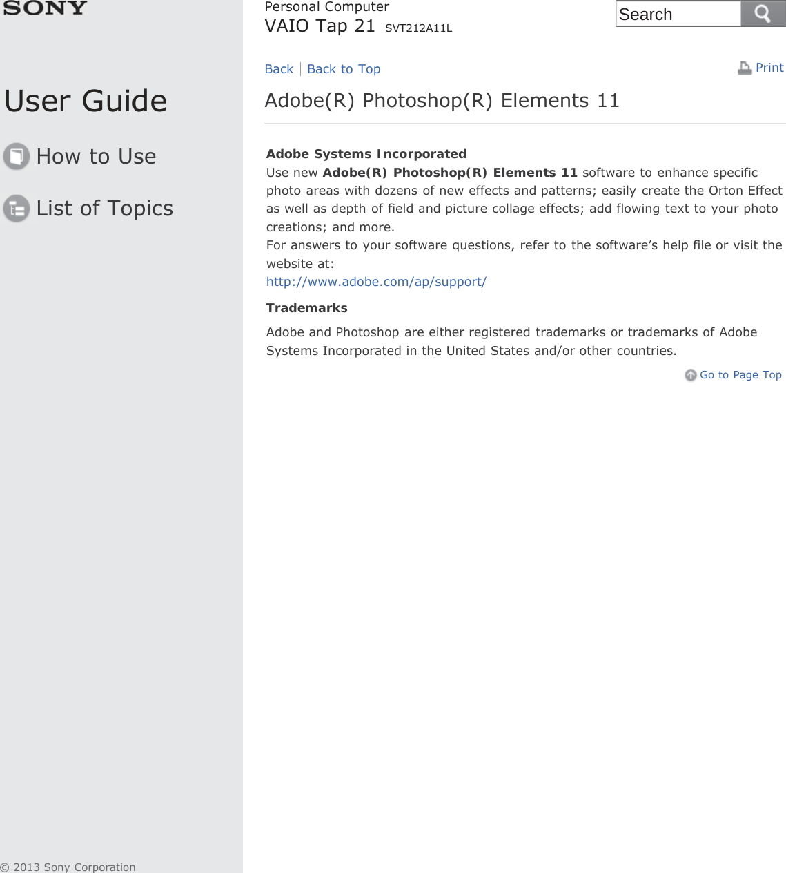 User GuideHow to UseList of TopicsPrintPersonal ComputerVAIO Tap 21 SVT212A11LAdobe(R) Photoshop(R) Elements 11Adobe Systems IncorporatedUse new Adobe(R) Photoshop(R) Elements 11 software to enhance specificphoto areas with dozens of new effects and patterns; easily create the Orton Effectas well as depth of field and picture collage effects; add flowing text to your photocreations; and more.For answers to your software questions, refer to the software’s help file or visit thewebsite at:http://www.adobe.com/ap/support/TrademarksAdobe and Photoshop are either registered trademarks or trademarks of AdobeSystems Incorporated in the United States and/or other countries.Go to Page TopBack Back to Top© 2013 Sony CorporationSearch