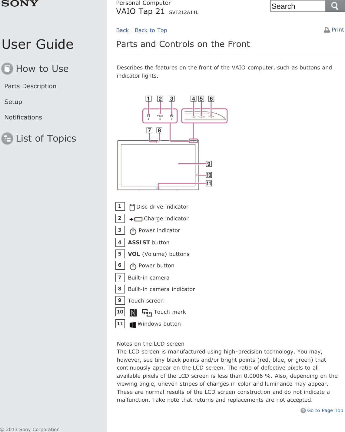 User GuideHow to UseParts DescriptionSetupNotificationsList of TopicsPrintPersonal ComputerVAIO Tap 21 SVT212A11LParts and Controls on the FrontDescribes the features on the front of the VAIO computer, such as buttons andindicator lights.Notes on the LCD screenThe LCD screen is manufactured using high-precision technology. You may,however, see tiny black points and/or bright points (red, blue, or green) thatcontinuously appear on the LCD screen. The ratio of defective pixels to allavailable pixels of the LCD screen is less than 0.0006 %. Also, depending on theviewing angle, uneven stripes of changes in color and luminance may appear.These are normal results of the LCD screen construction and do not indicate amalfunction. Take note that returns and replacements are not accepted.Go to Page TopBack Back to TopDisc drive indicator1Charge indicator2Power indicator3ASSIST button4VOL (Volume) buttons5Power button6Built-in camera7Built-in camera indicator8Touch screen9Touch mark10Windows button11© 2013 Sony CorporationSearch