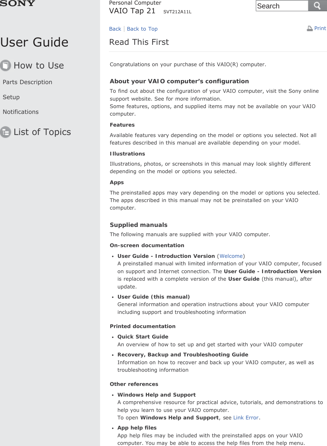 User GuideHow to UseParts DescriptionSetupNotificationsList of TopicsPrintPersonal ComputerVAIO Tap 21     SVT212A11LRead This FirstCongratulations on your purchase of this VAIO(R) computer.About your VAIO computer’s configurationTo find out about the configuration of your VAIO computer, visit the Sony onlinesupport website. See for more information.Some features, options, and supplied items may not be available on your VAIOcomputer.FeaturesAvailable features vary depending on the model or options you selected. Not allfeatures described in this manual are available depending on your model.IllustrationsIllustrations, photos, or screenshots in this manual may look slightly differentdepending on the model or options you selected.AppsThe preinstalled apps may vary depending on the model or options you selected.The apps described in this manual may not be preinstalled on your VAIOcomputer.Supplied manualsThe following manuals are supplied with your VAIO computer.On-screen documentationUser Guide - Introduction Version (Welcome)A preinstalled manual with limited information of your VAIO computer, focusedon support and Internet connection. The User Guide - Introduction Versionis replaced with a complete version of the User Guide (this manual), afterupdate.User Guide (this manual)General information and operation instructions about your VAIO computerincluding support and troubleshooting informationPrinted documentationQuick Start GuideAn overview of how to set up and get started with your VAIO computerRecovery, Backup and Troubleshooting GuideInformation on how to recover and back up your VAIO computer, as well astroubleshooting informationOther referencesWindows Help and SupportA comprehensive resource for practical advice, tutorials, and demonstrations tohelp you learn to use your VAIO computer.To open Windows Help and Support, see Link Error.App help filesApp help files may be included with the preinstalled apps on your VAIOcomputer. You may be able to access the help files from the help menu.Back Back to TopSearch